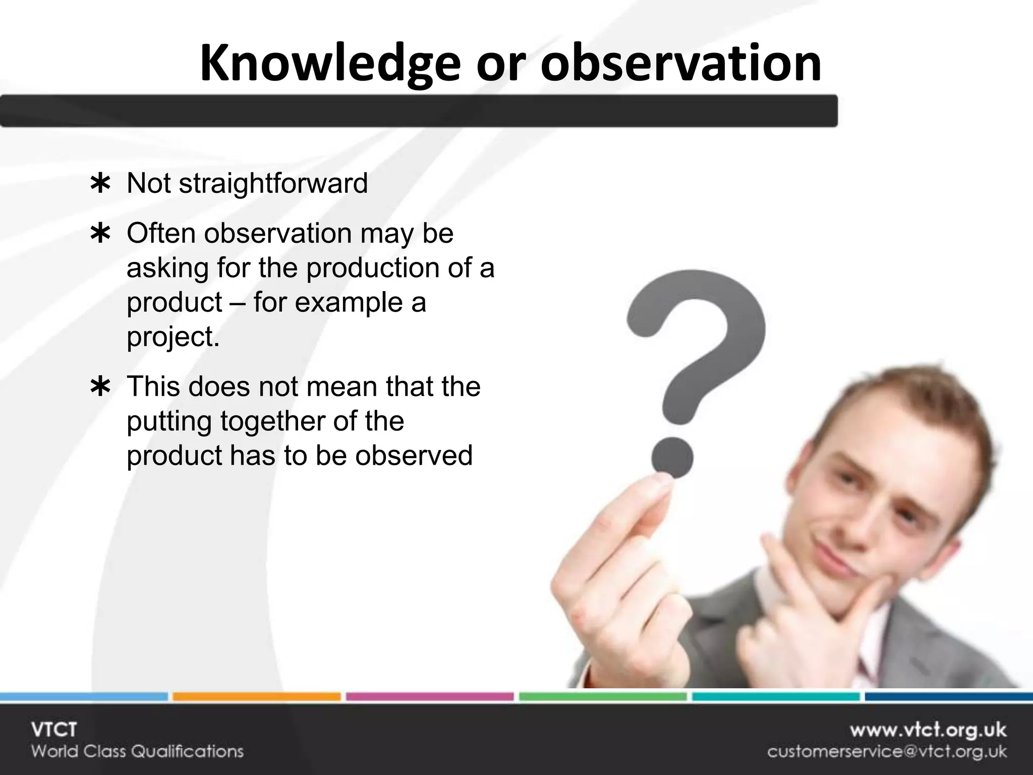 Knowledge or observation
 Not straightforward
 Often observation may be
  asking for the production of a
  product – for example a
  project.
 This does not mean that the
  putting together of the
  product has to be observed
 