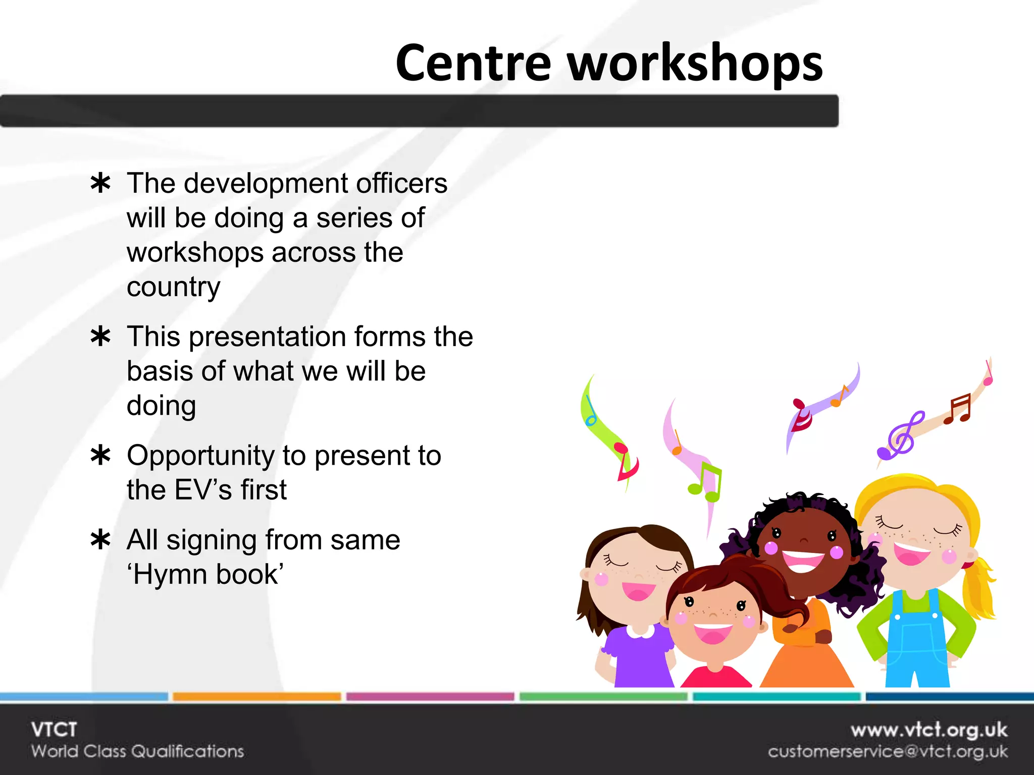 Centre workshops
 The development officers
  will be doing a series of
  workshops across the
  country
 This presentation forms the
  basis of what we will be
  doing
 Opportunity to present to
  the EV’s first
 All signing from same
  ‘Hymn book’
 