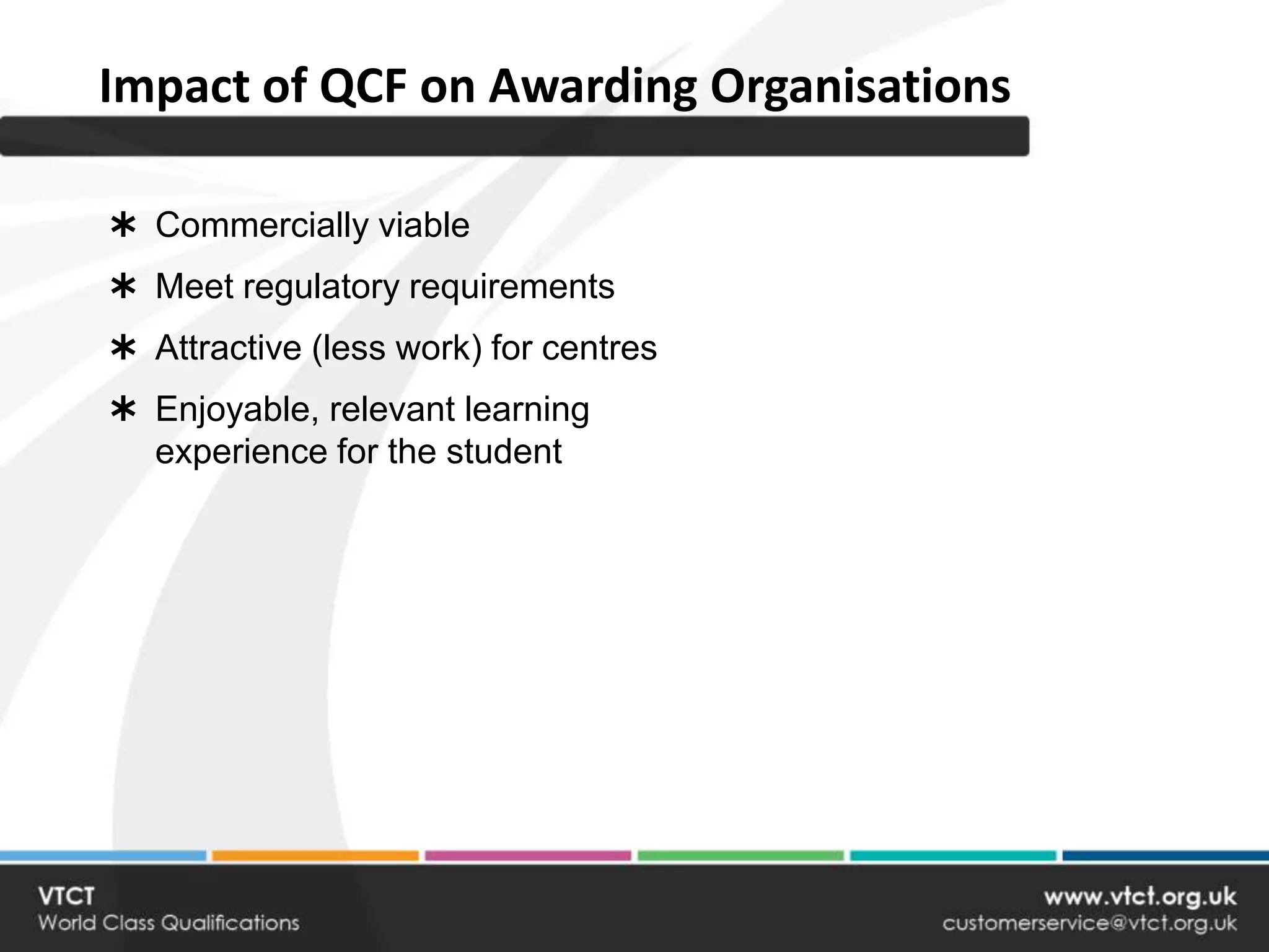 Impact of QCF on Awarding Organisations

 Commercially viable
 Meet regulatory requirements
 Attractive (less work) for centres
 Enjoyable, relevant learning
  experience for the student
 