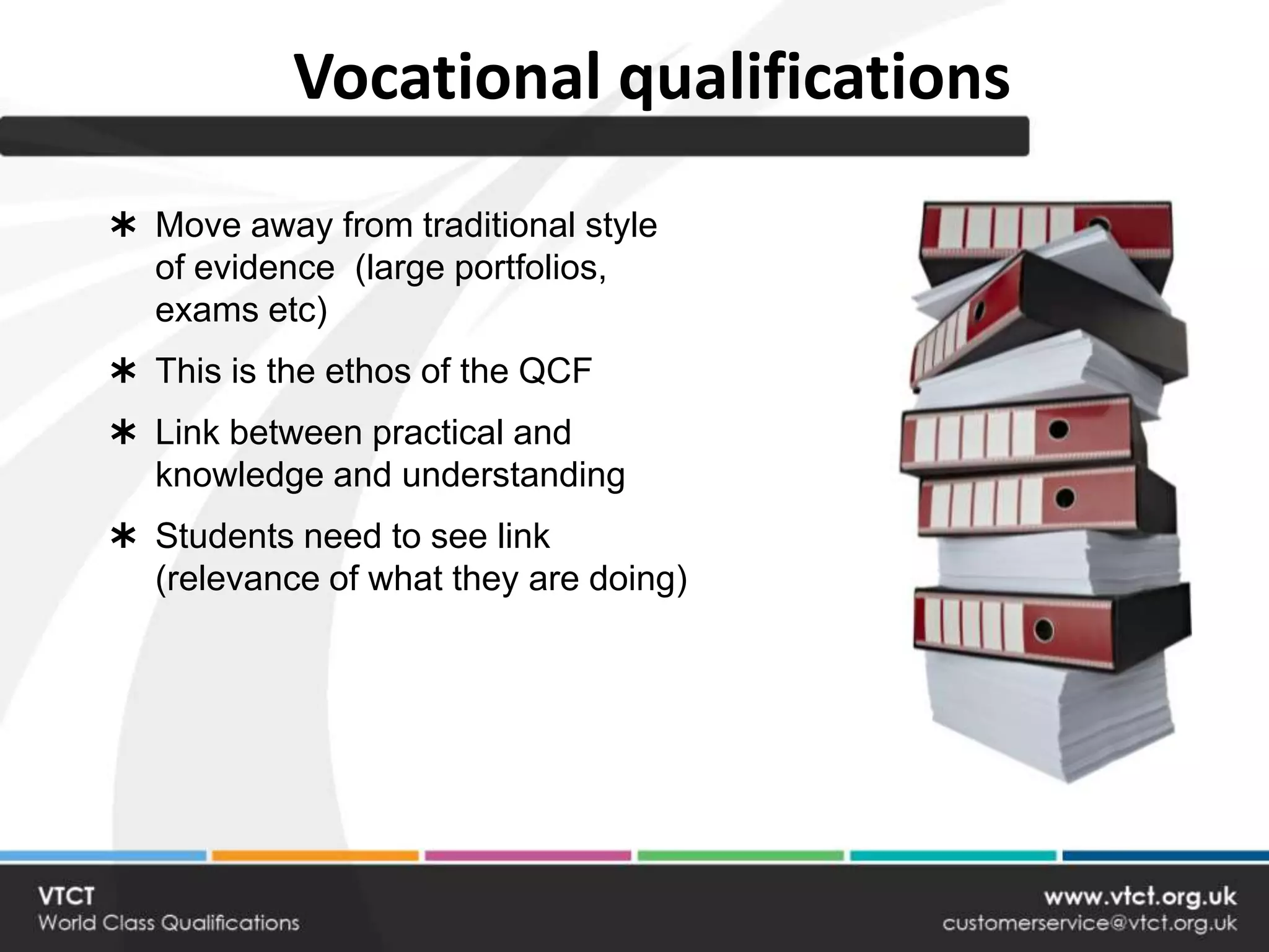 Vocational qualifications
 Move away from traditional style
  of evidence (large portfolios,
  exams etc)
 This is the ethos of the QCF
 Link between practical and
  knowledge and understanding
 Students need to see link
  (relevance of what they are doing)
 