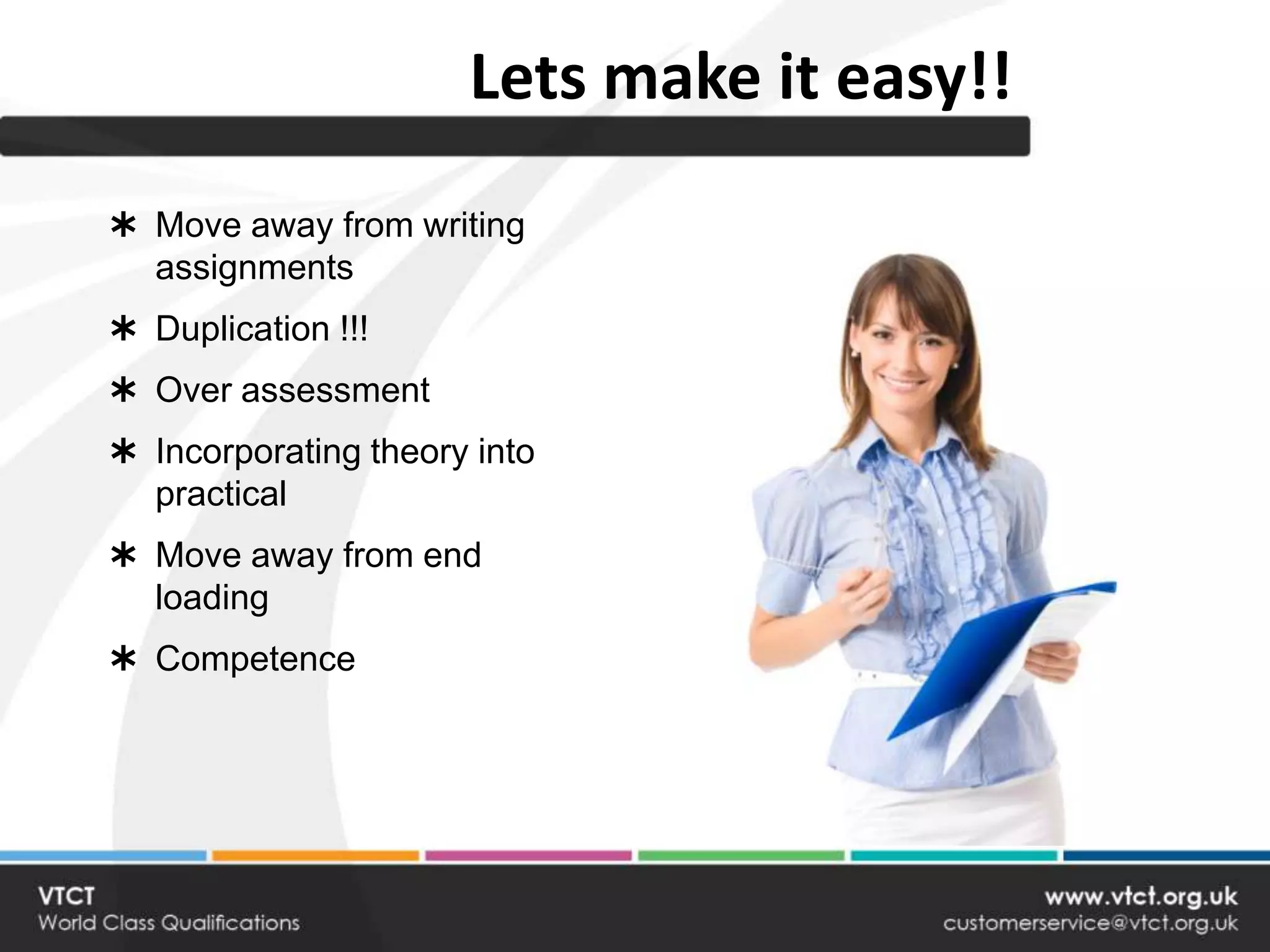 Lets make it easy!!
 Move away from writing
  assignments
 Duplication !!!
 Over assessment
 Incorporating theory into
  practical
 Move away from end
  loading
 Competence
 