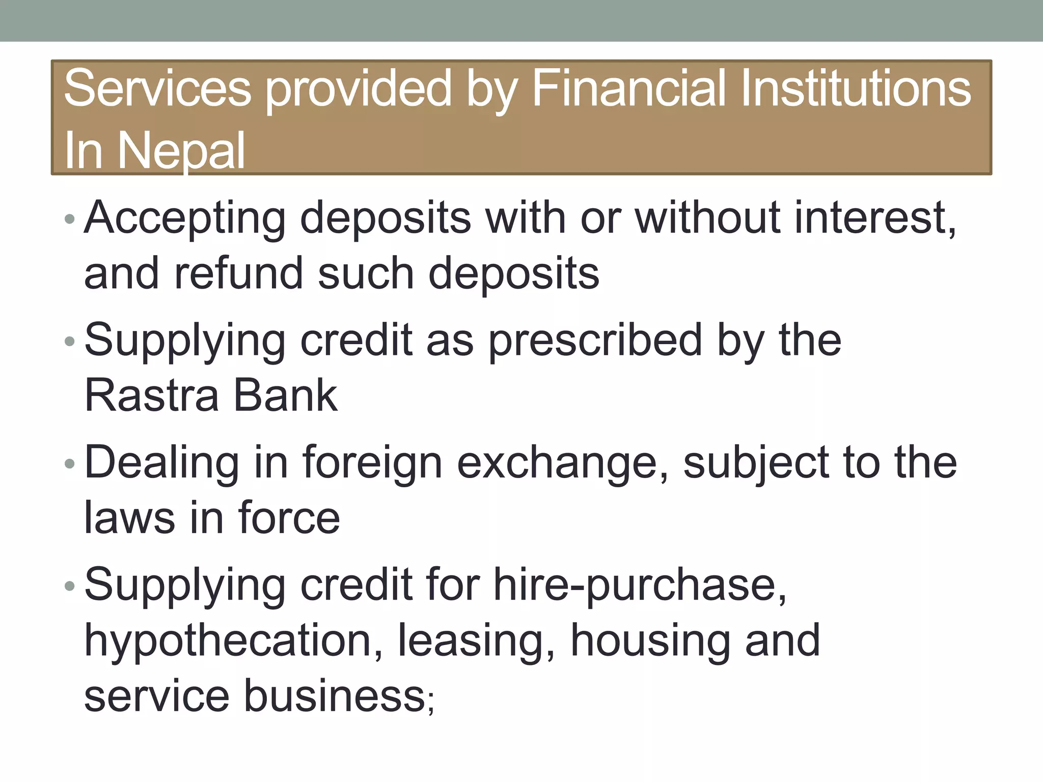 Services provided by Financial Institutions
In Nepal
• Accepting deposits with or without interest,
and refund such deposits
• Supplying credit as prescribed by the
Rastra Bank
• Dealing in foreign exchange, subject to the
laws in force
• Supplying credit for hire-purchase,
hypothecation, leasing, housing and
service business;
 