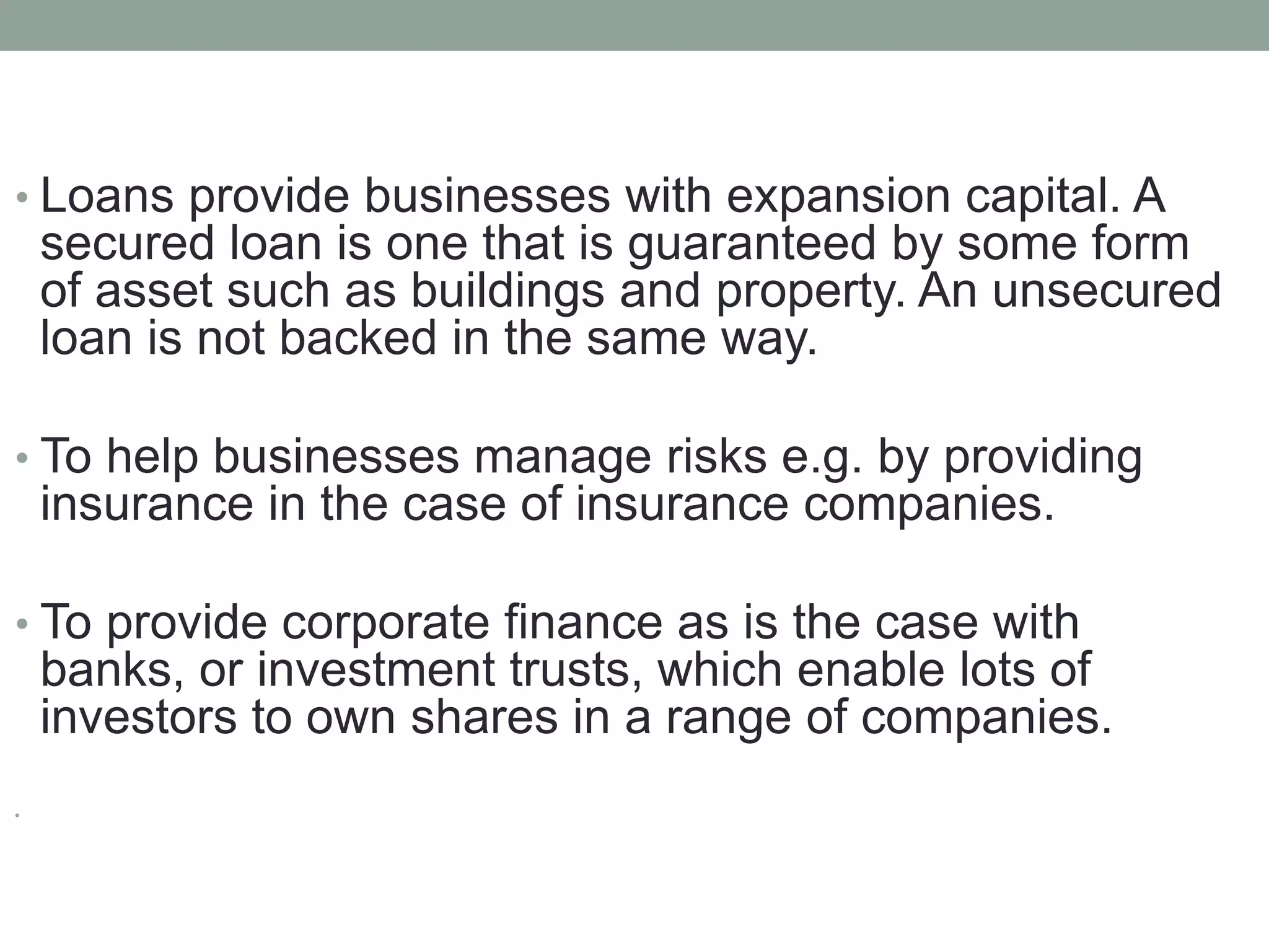 • Loans provide businesses with expansion capital. A
secured loan is one that is guaranteed by some form
of asset such as buildings and property. An unsecured
loan is not backed in the same way.
• To help businesses manage risks e.g. by providing
insurance in the case of insurance companies.
• To provide corporate finance as is the case with
banks, or investment trusts, which enable lots of
investors to own shares in a range of companies.
•
 