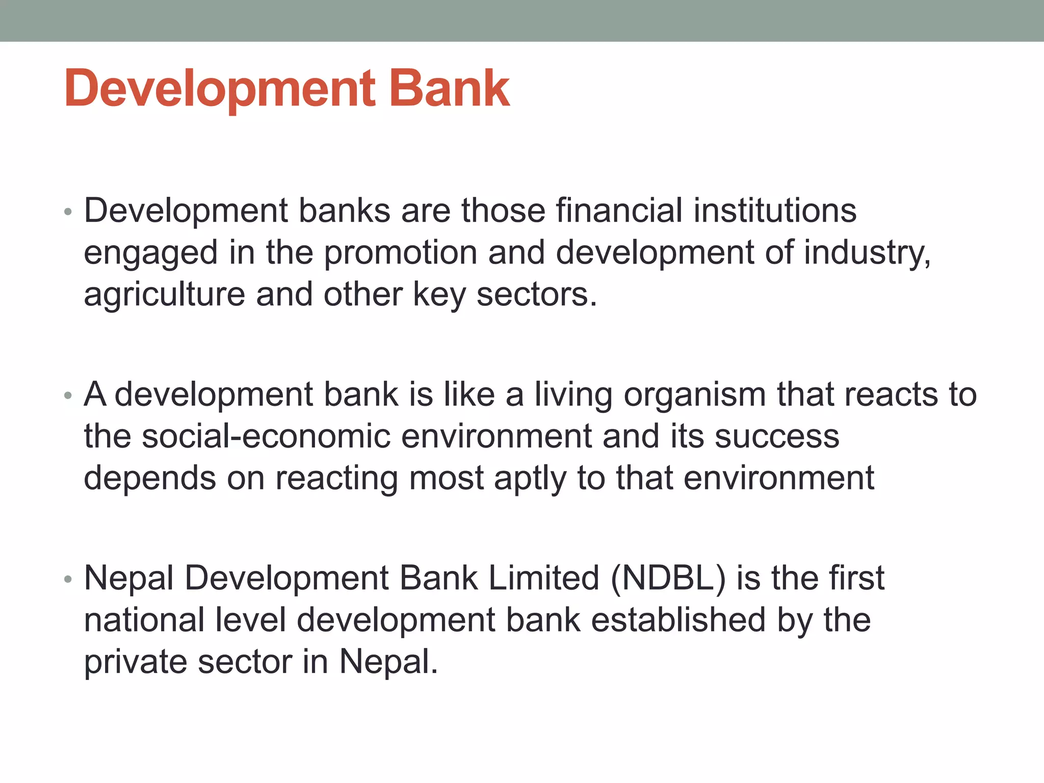 Development Bank
• Development banks are those financial institutions
engaged in the promotion and development of industry,
agriculture and other key sectors.
• A development bank is like a living organism that reacts to
the social-economic environment and its success
depends on reacting most aptly to that environment
• Nepal Development Bank Limited (NDBL) is the first
national level development bank established by the
private sector in Nepal.
 