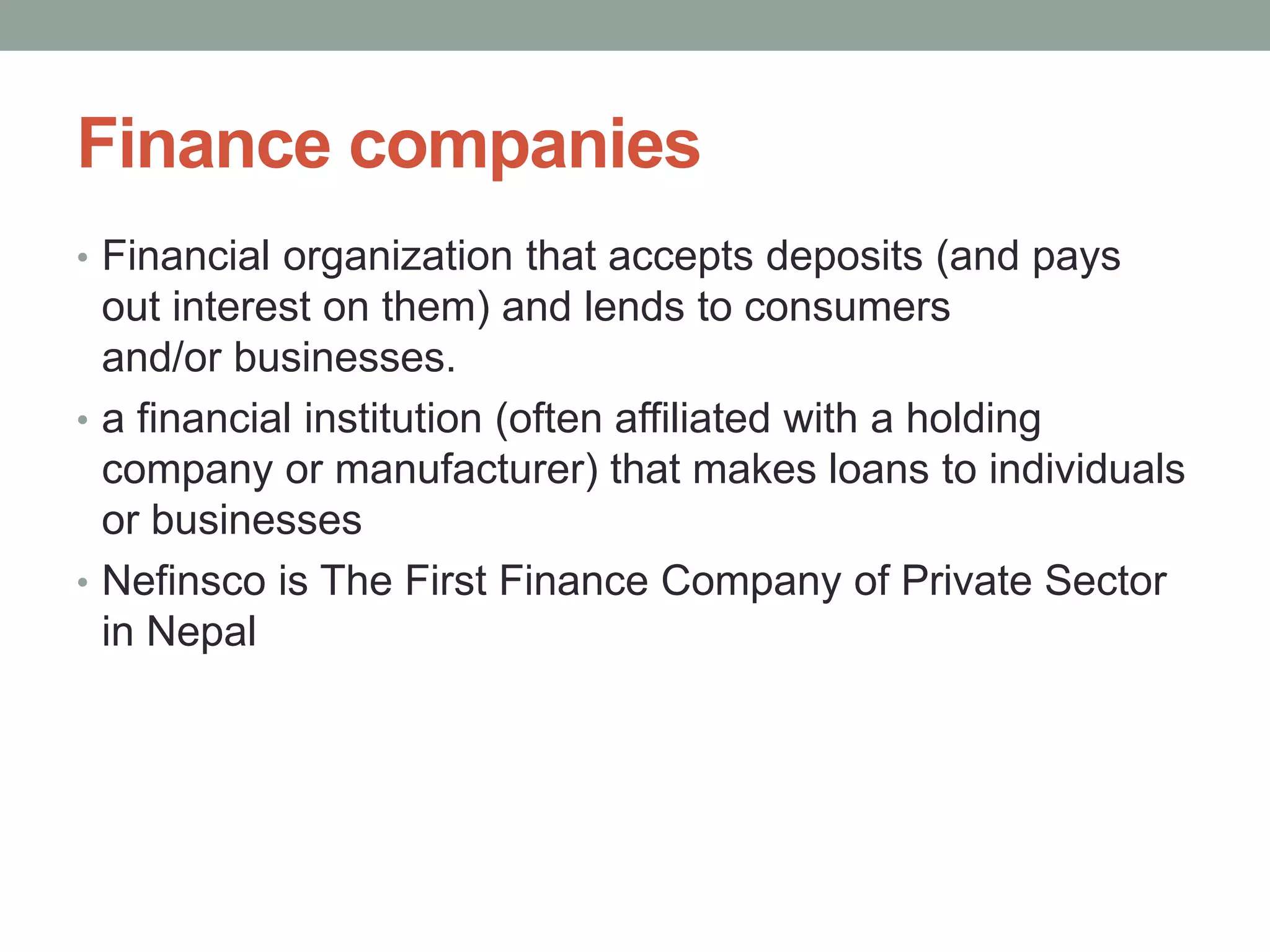 Finance companies
• Financial organization that accepts deposits (and pays
out interest on them) and lends to consumers
and/or businesses.
• a financial institution (often affiliated with a holding
company or manufacturer) that makes loans to individuals
or businesses
• Nefinsco is The First Finance Company of Private Sector
in Nepal
 