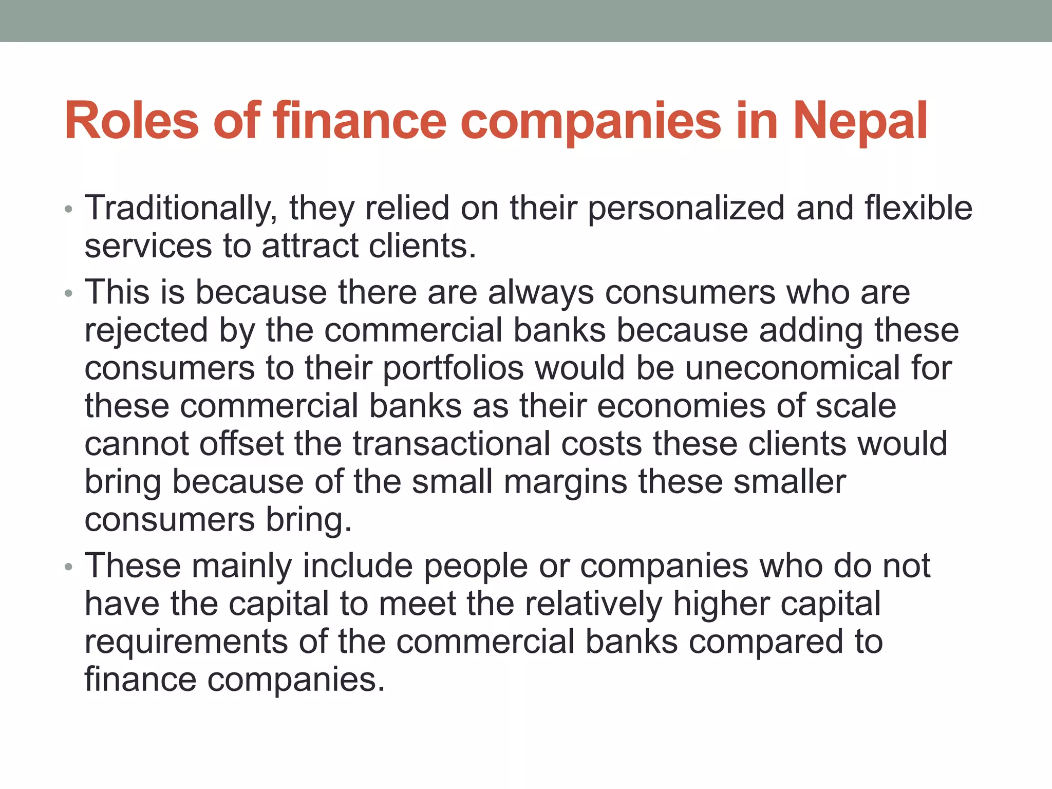 Roles of finance companies in Nepal
• Traditionally, they relied on their personalized and flexible
services to attract clients.
• This is because there are always consumers who are
rejected by the commercial banks because adding these
consumers to their portfolios would be uneconomical for
these commercial banks as their economies of scale
cannot offset the transactional costs these clients would
bring because of the small margins these smaller
consumers bring.
• These mainly include people or companies who do not
have the capital to meet the relatively higher capital
requirements of the commercial banks compared to
finance companies.
 