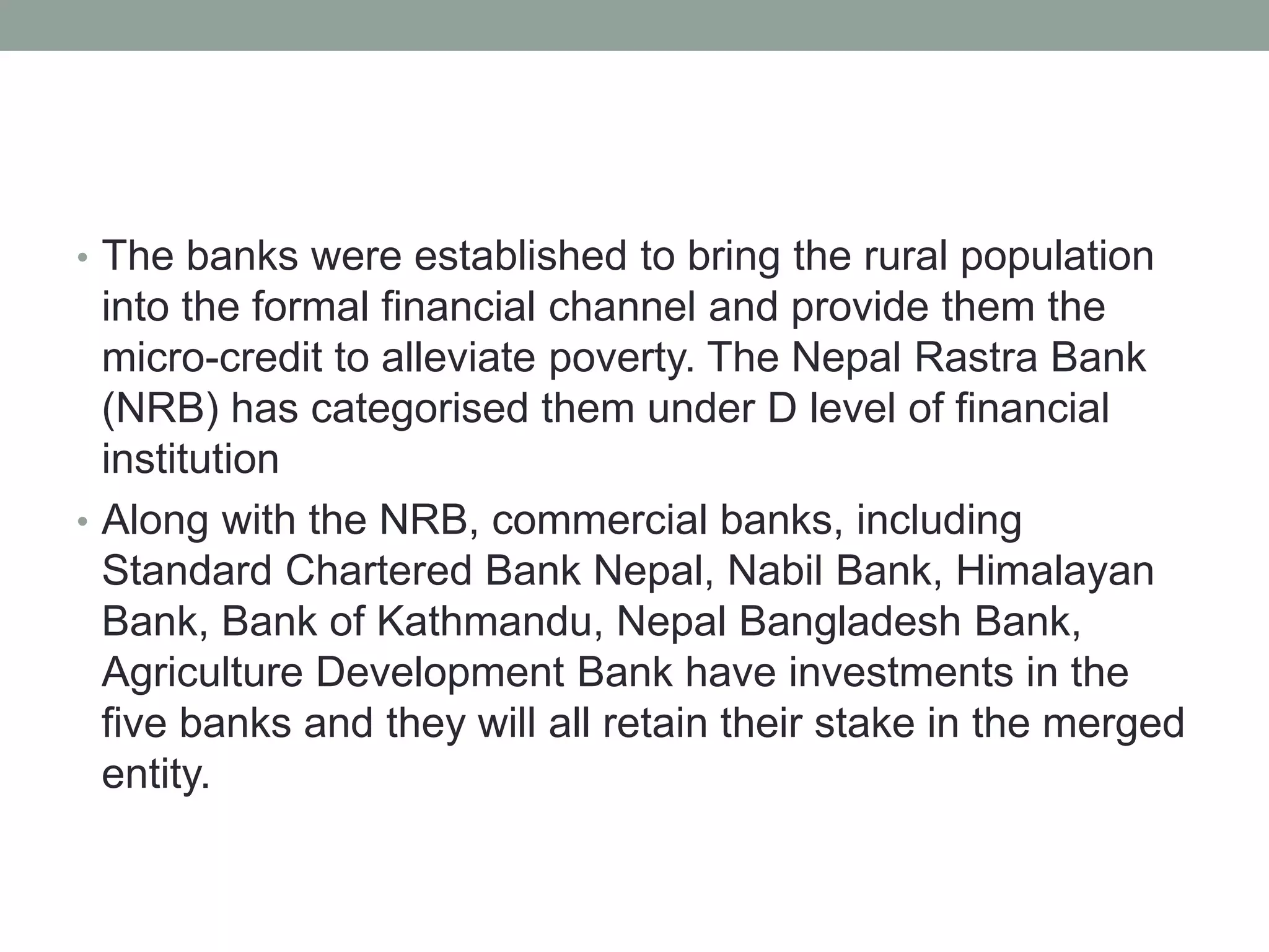 • The banks were established to bring the rural population
into the formal financial channel and provide them the
micro-credit to alleviate poverty. The Nepal Rastra Bank
(NRB) has categorised them under D level of financial
institution
• Along with the NRB, commercial banks, including
Standard Chartered Bank Nepal, Nabil Bank, Himalayan
Bank, Bank of Kathmandu, Nepal Bangladesh Bank,
Agriculture Development Bank have investments in the
five banks and they will all retain their stake in the merged
entity.
 