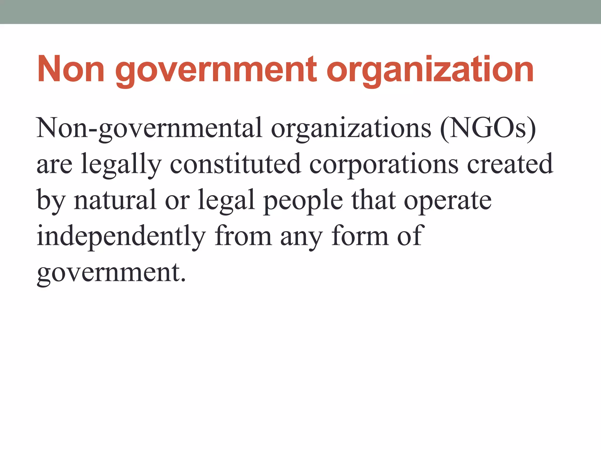 Non government organization
Non-governmental organizations (NGOs)
are legally constituted corporations created
by natural or legal people that operate
independently from any form of
government.
 