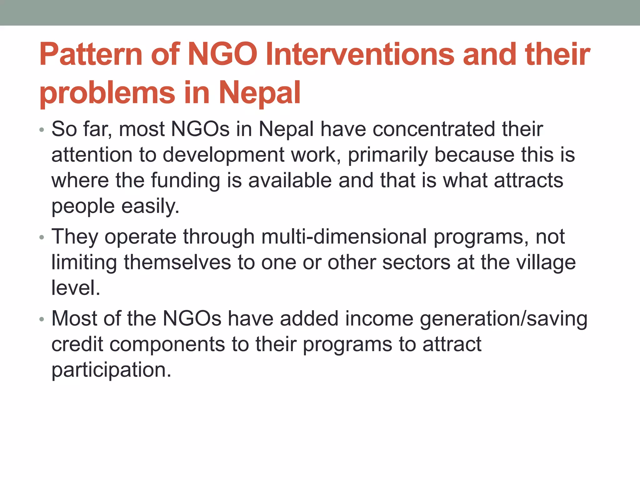 Pattern of NGO Interventions and their
problems in Nepal
• So far, most NGOs in Nepal have concentrated their
attention to development work, primarily because this is
where the funding is available and that is what attracts
people easily.
• They operate through multi-dimensional programs, not
limiting themselves to one or other sectors at the village
level.
• Most of the NGOs have added income generation/saving
credit components to their programs to attract
participation.
 