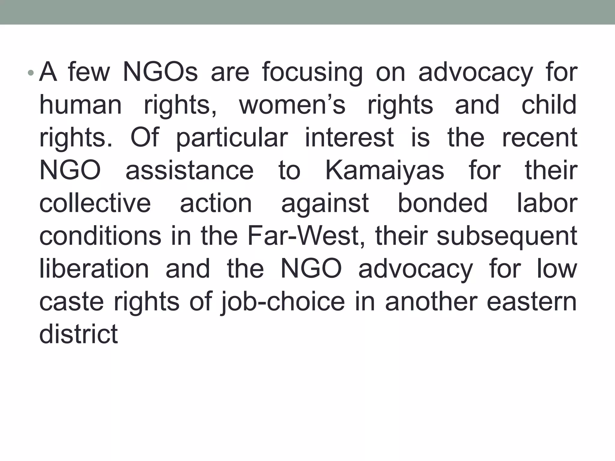 • A few NGOs are focusing on advocacy for
human rights, women’s rights and child
rights. Of particular interest is the recent
NGO assistance to Kamaiyas for their
collective action against bonded labor
conditions in the Far-West, their subsequent
liberation and the NGO advocacy for low
caste rights of job-choice in another eastern
district
 