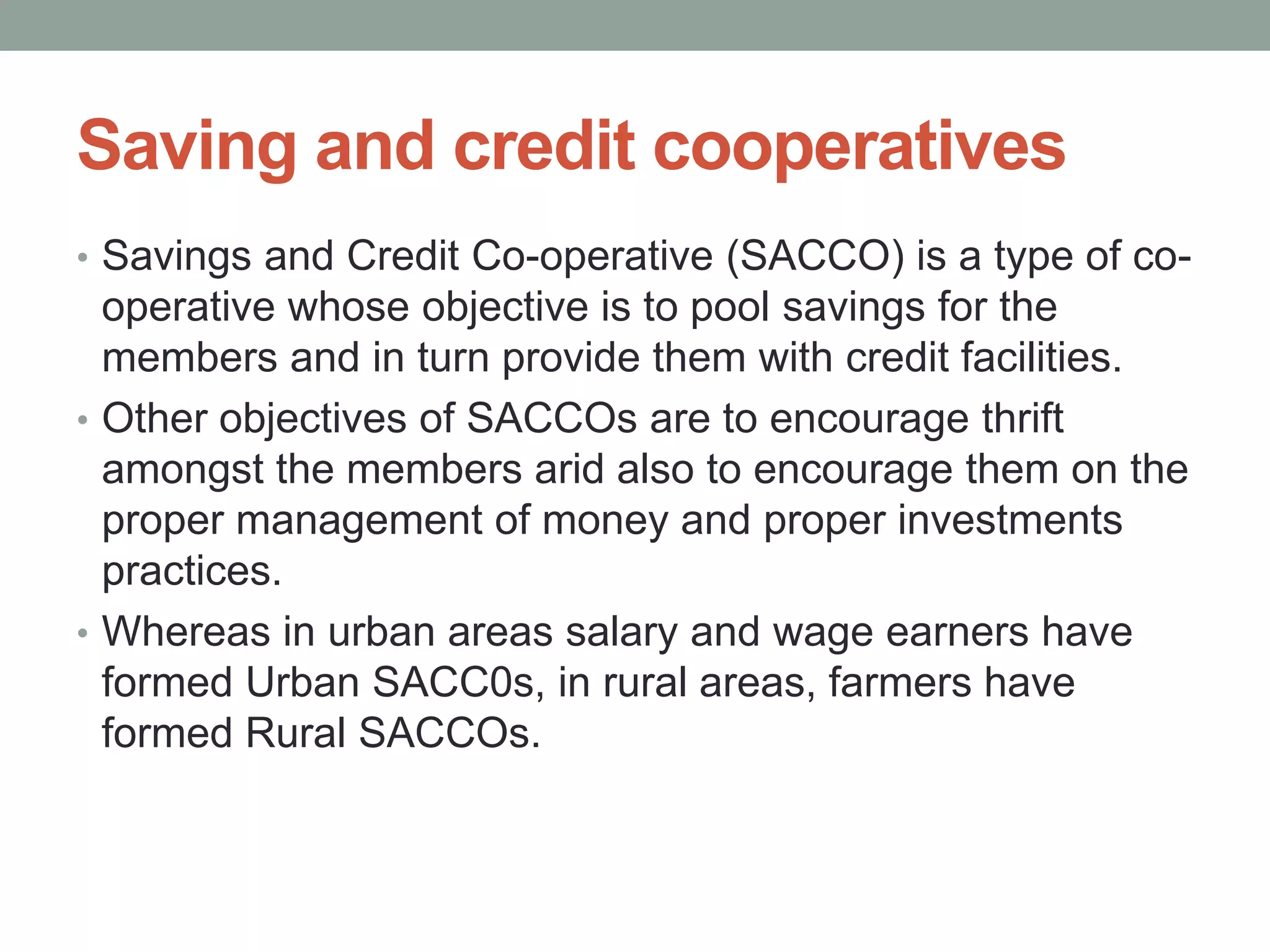Saving and credit cooperatives
• Savings and Credit Co-operative (SACCO) is a type of co-
operative whose objective is to pool savings for the
members and in turn provide them with credit facilities.
• Other objectives of SACCOs are to encourage thrift
amongst the members arid also to encourage them on the
proper management of money and proper investments
practices.
• Whereas in urban areas salary and wage earners have
formed Urban SACC0s, in rural areas, farmers have
formed Rural SACCOs.
 
