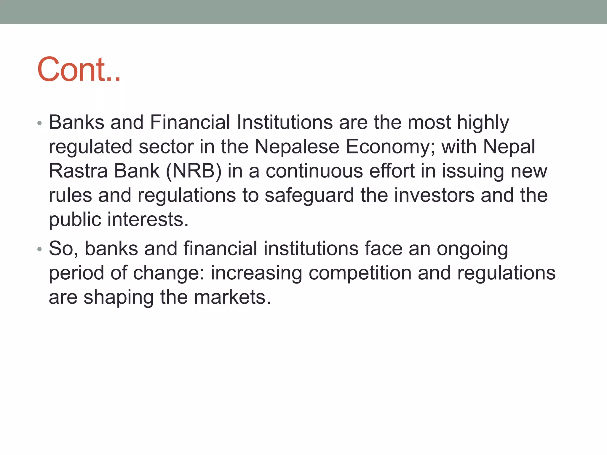 Cont..
• Banks and Financial Institutions are the most highly
regulated sector in the Nepalese Economy; with Nepal
Rastra Bank (NRB) in a continuous effort in issuing new
rules and regulations to safeguard the investors and the
public interests.
• So, banks and financial institutions face an ongoing
period of change: increasing competition and regulations
are shaping the markets.
 
