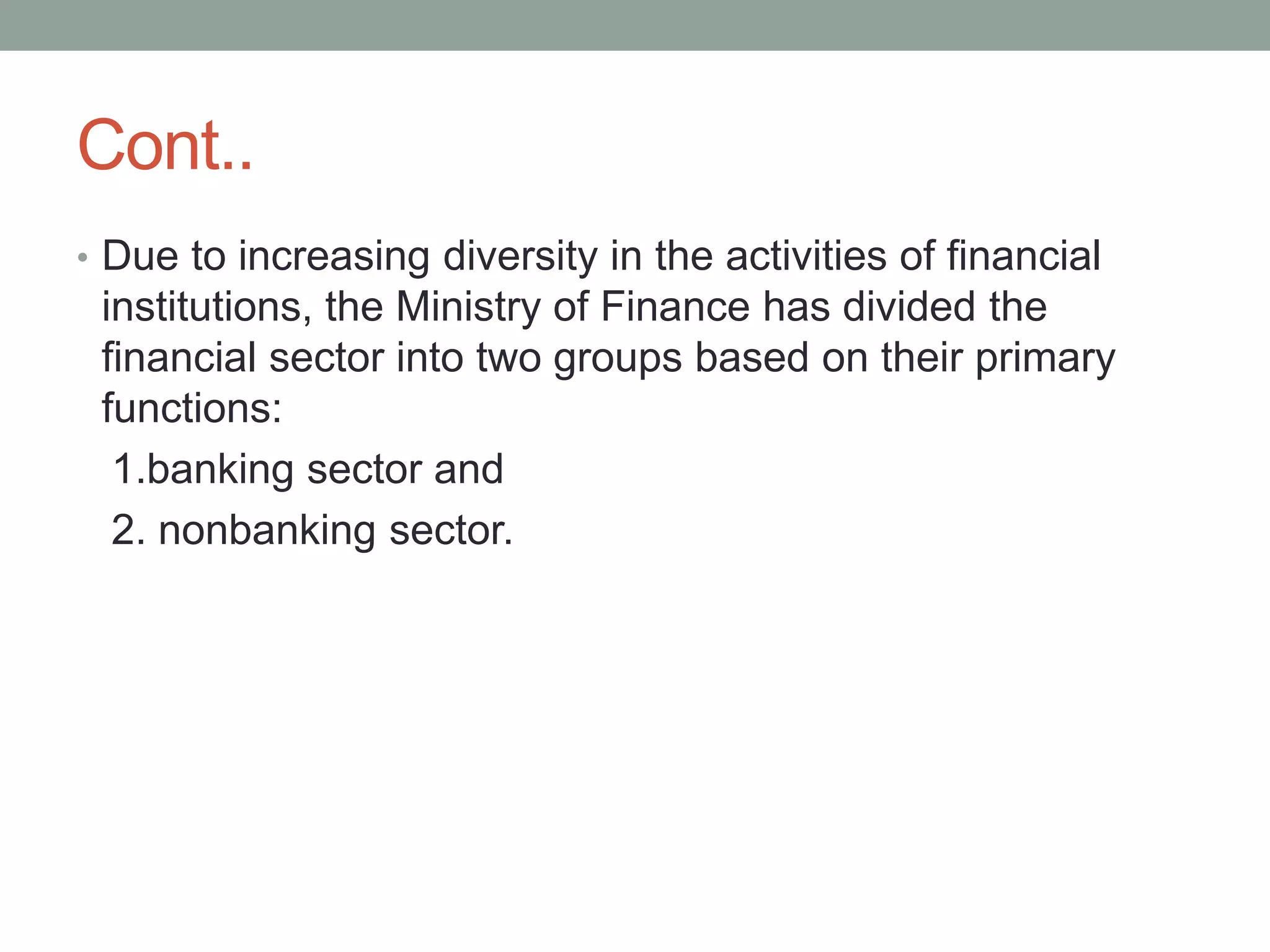 Cont..
• Due to increasing diversity in the activities of financial
institutions, the Ministry of Finance has divided the
financial sector into two groups based on their primary
functions:
1.banking sector and
2. nonbanking sector.
 