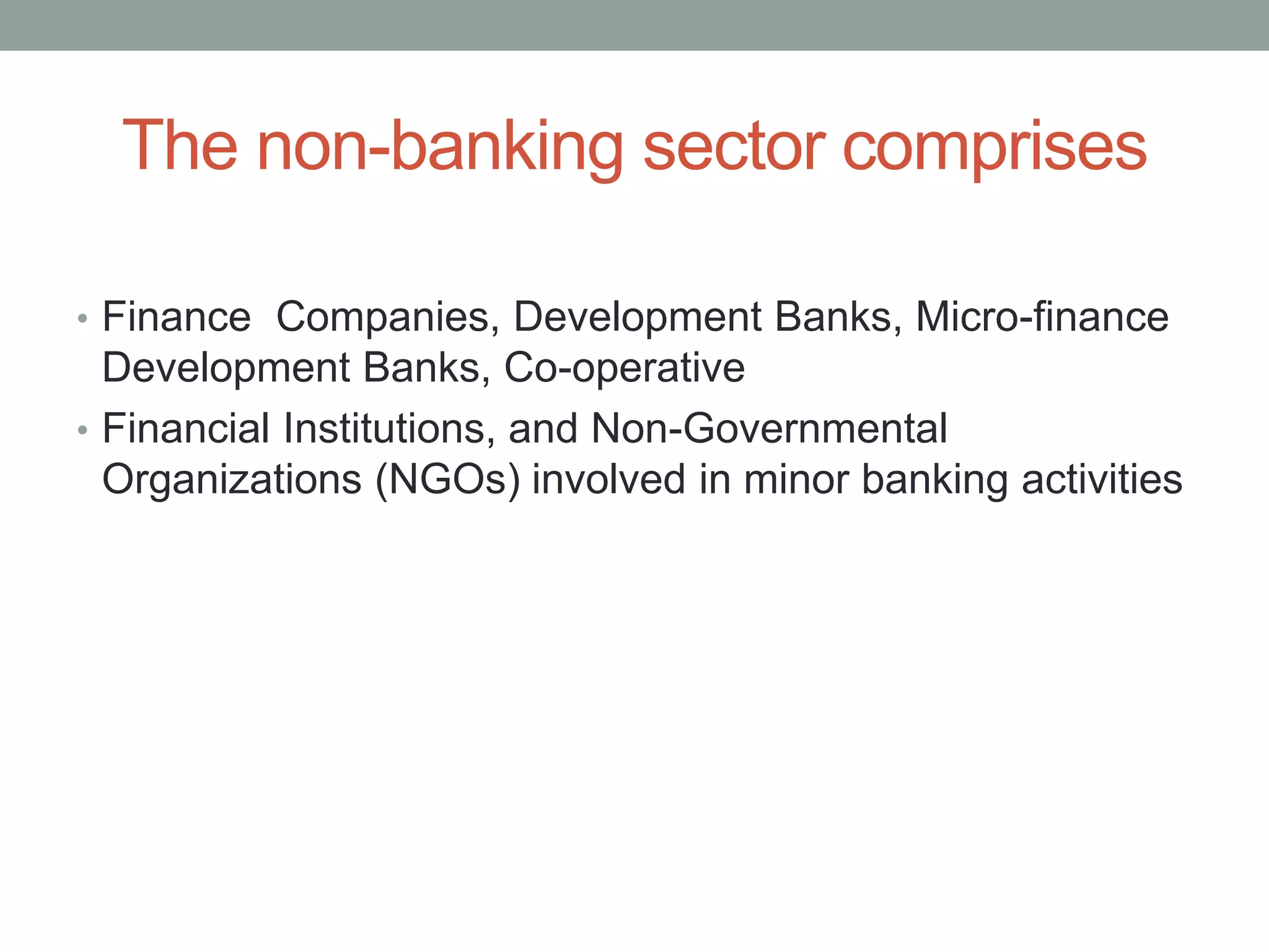 The non-banking sector comprises
• Finance Companies, Development Banks, Micro-finance
Development Banks, Co-operative
• Financial Institutions, and Non-Governmental
Organizations (NGOs) involved in minor banking activities
 