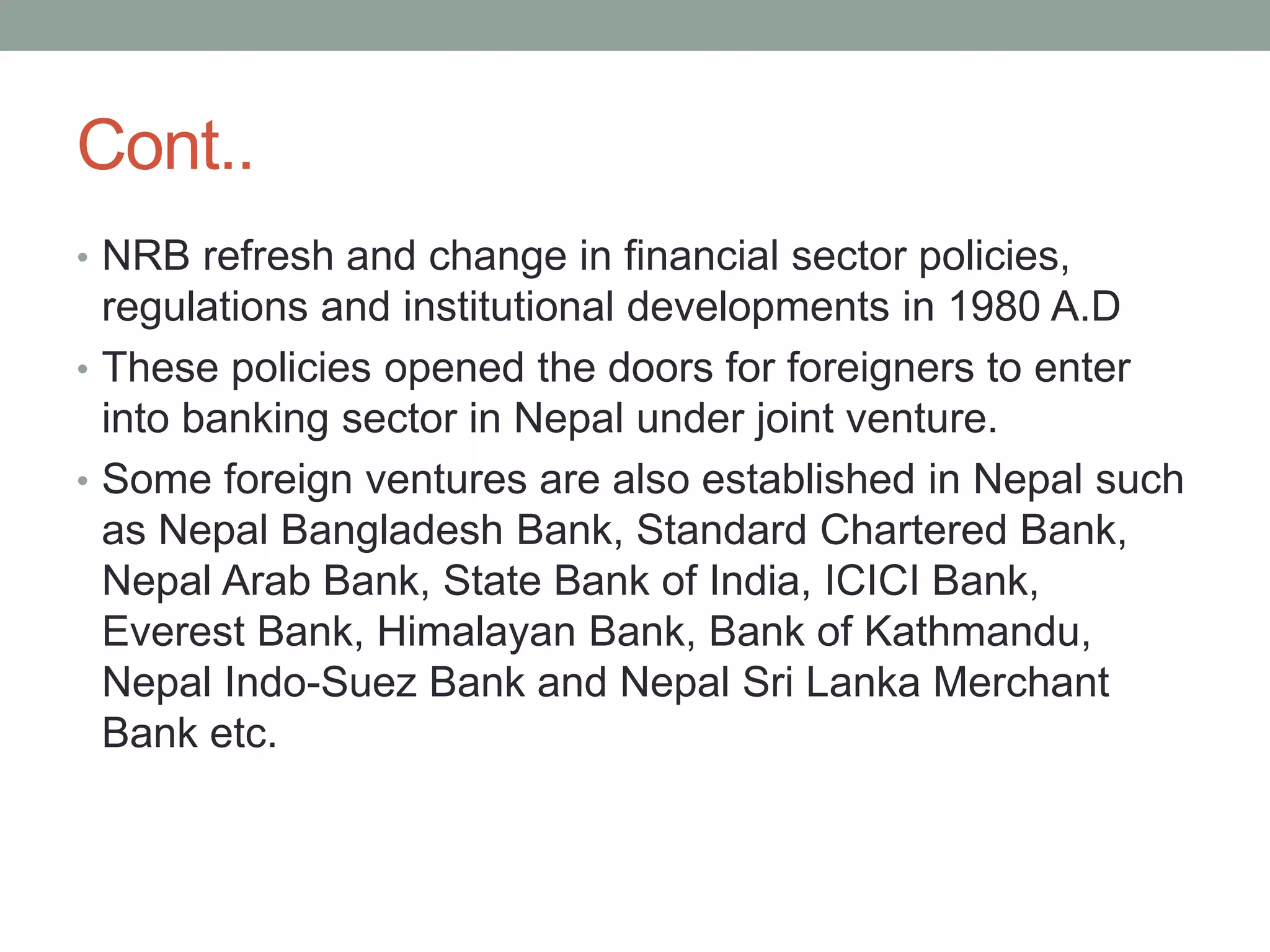 Cont..
• NRB refresh and change in financial sector policies,
regulations and institutional developments in 1980 A.D
• These policies opened the doors for foreigners to enter
into banking sector in Nepal under joint venture.
• Some foreign ventures are also established in Nepal such
as Nepal Bangladesh Bank, Standard Chartered Bank,
Nepal Arab Bank, State Bank of India, ICICI Bank,
Everest Bank, Himalayan Bank, Bank of Kathmandu,
Nepal Indo-Suez Bank and Nepal Sri Lanka Merchant
Bank etc.
 