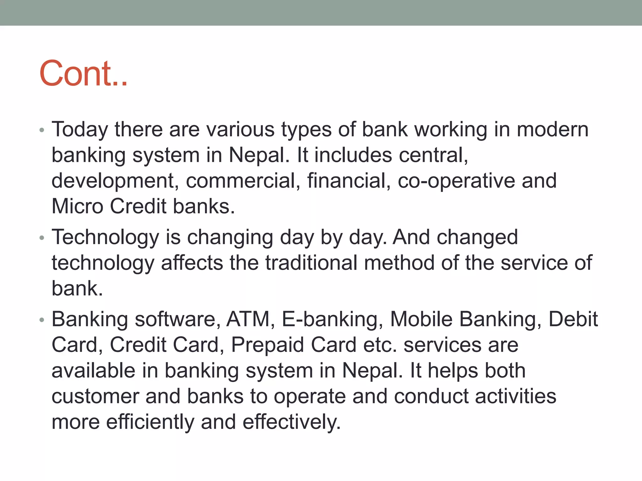 Cont..
• Today there are various types of bank working in modern
banking system in Nepal. It includes central,
development, commercial, financial, co-operative and
Micro Credit banks.
• Technology is changing day by day. And changed
technology affects the traditional method of the service of
bank.
• Banking software, ATM, E-banking, Mobile Banking, Debit
Card, Credit Card, Prepaid Card etc. services are
available in banking system in Nepal. It helps both
customer and banks to operate and conduct activities
more efficiently and effectively.
 