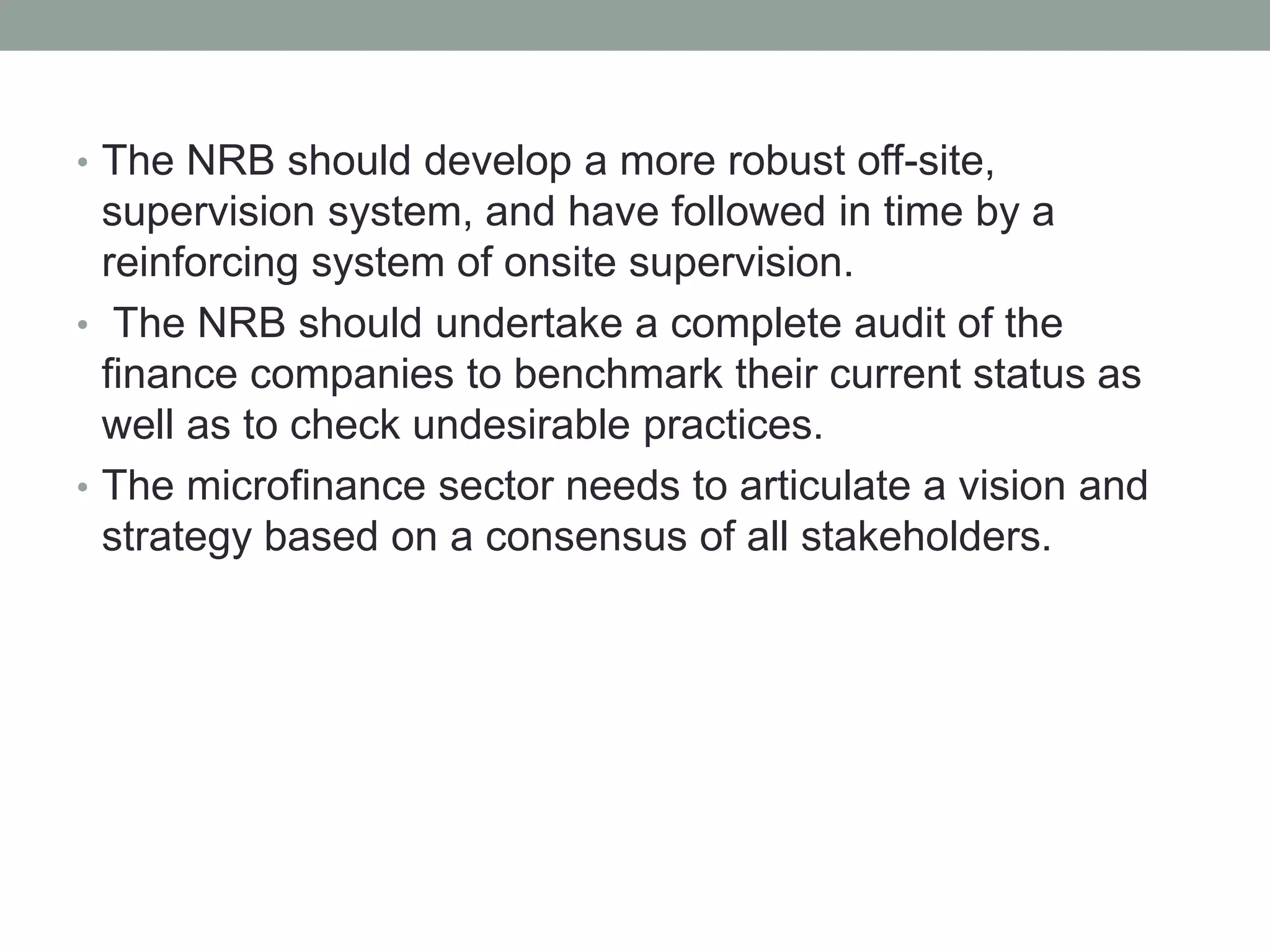 • The NRB should develop a more robust off-site,
supervision system, and have followed in time by a
reinforcing system of onsite supervision.
• The NRB should undertake a complete audit of the
finance companies to benchmark their current status as
well as to check undesirable practices.
• The microfinance sector needs to articulate a vision and
strategy based on a consensus of all stakeholders.
 