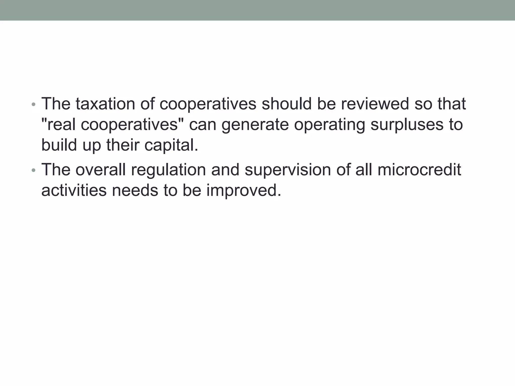 • The taxation of cooperatives should be reviewed so that
"real cooperatives" can generate operating surpluses to
build up their capital.
• The overall regulation and supervision of all microcredit
activities needs to be improved.
 