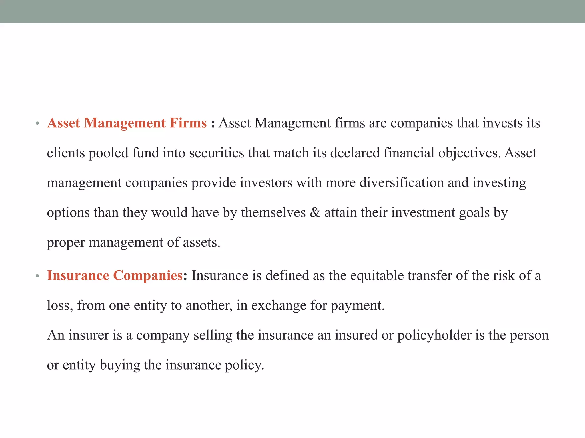• Asset Management Firms : Asset Management firms are companies that invests its
clients pooled fund into securities that match its declared financial objectives. Asset
management companies provide investors with more diversification and investing
options than they would have by themselves & attain their investment goals by
proper management of assets.
• Insurance Companies: Insurance is defined as the equitable transfer of the risk of a
loss, from one entity to another, in exchange for payment.
An insurer is a company selling the insurance an insured or policyholder is the person
or entity buying the insurance policy.
 