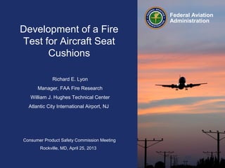 Consumer Product Safety Commission Meeting
Rockville, MD, April 25, 2013
Federal Aviation
Administration
Richard E. Lyon
Manager, FAA Fire Research
William J. Hughes Technical Center
Atlantic City International Airport, NJ
Development of a Fire
Test for Aircraft Seat
Cushions
 