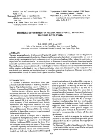 Freshw. Fish. Res. Annual Repot. ISSN 0331-
9296: 16-29.
OIokoi J.O. 1999. Status of water hyacinth
(Eichhorn ¡a crassipes,) ou Kairìj i Lake, 1994 -
1999. 23p.
Reddy, ICR. 1 984. Water hyacinth (EchhJrnra
rascrpJs.) biornass production in Florida. r
FISUEIUES
TO CRISS 1VEK
BY
E.O. ANKO AND A. ,A EYO
Office of the Secretary to the Cross River State Gcrnment; Calaliar.
**National Institute for Freshwater Fisheries Research. New Bussa, Niger State.
ALSTRACT:
The paper appraises fisheries development in Nigeria with specific reference to Cross River State and the problems
militating against increased fish production. The potential for developing the industry to supplement the low level of
animal protein consumption ¡n Nigeria is discussed as well as the import ofa vibrant fishery industry iii contributing to
employment and international trade. The need to legislate on fisheries activities white enforcing tue existing laws for
sustainable exploitation of the fisheries resources is elaborated. Similarly, the need to maximize the proceeds from
Nigeria's Exclusive Economic zone (EEZ) by protecting the operations of this economic sector and other unauthorized
fishing practices is elucidated. In view of the present situation where most of the country's water bodies have been
over-fished, more attention and emphasis should be placed on aquaculture development. The paper also proffers
recommendations to boost fish production iii capture and culture fisheries.
IINTRODUCTION:
The existence of enormous water bodies offers great
potentials for the development of the fishing industry in
Nigeria. Nigeria has maritime area of 46,300km2, an
Exclusive Economic Zone (EEZ) area of 210,900km2 and
12.5million hectares of inland waters. Despite this
endowment, the current fish production level of less than
400,000metrjctoiis a year is short of its requirements in
order to meet its needs,Nigeria requires at least I .5inillion
metric tones of fish in a year. At present, about 50%
deficit in supply of fish requirement is met through
importation. This importation translates into huge
avoidable drain of Nigeria's scarce foreign exchange.
This could be avoided if the available water bodies in
each of the 36 States of the country are poperly managed
for increased fish production.
Cross River State as an integral part o Nigeria is
connected with the neighbduring waters of South Western
Republic of Canieroon and situated in a river estuary of
1500km. Holztohner (1999) reported Ébat Cross River
has the biggest estuary mangrove system in West African
Coast and it is probably the most untouched in the world.
The state is therefore blessed with enbrmous marine,
brackish and freshwater bodies capable of holding and
j
Thyagarajan, G. 1984. Water Íyaeinth UNE? Report
and Proceeding Series 7, Nairobi.
Wolverton, B.C. and R.C. McIonald. 1979. The
water hyacinth from prolific pest to potential pro-
vider. Amblo 8: 2- 9.
sustaining abundance offin and shellfish resources. In
spite of her being a coastal state with abundance of
fisheries potential, fish landings are low due to poor
management of fisheries resources of the state. As an
insight, Cross River State, thirty-three years after its
creation has no legal instrument for controlling haphazard
exploitation oherfisheries resources. lt is disheartening
to note that, despite the shortfall in fish supply, post harvest
losses have increased to about 40 due to spoilage a
situation which has resulted from poor handling, poor
preservation and limited processing. Poultry production
(eggs and meat), which hitherto supplemented the
imbalance between animal protein supply and
consumption, has declined. It has therefore become
imperative to address the problems of fisheries
development.
The aim of this study is to examine the problems and
prospects of the fishery industr' in Nigeria with special
reference to Cross River State and make appropriate
recommendations.
The fisheries of Cross River State like most other fisheries
eau be broadly divided into two groups: Marine and inland
capture fisheries and Aquaculture.
1) EVELOPMCNT ¡IN NKÌEFJA 1I!ITII1 SFICIAL IUEKENCE
 