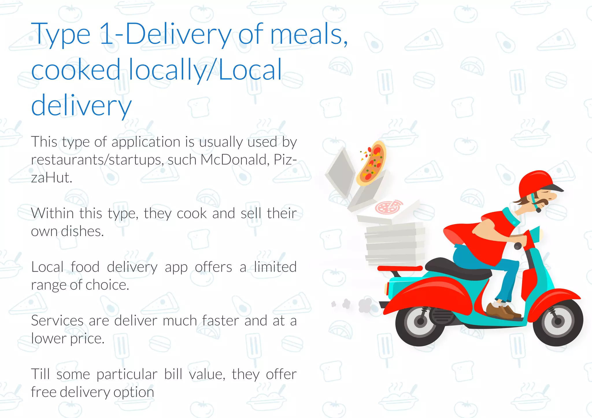 Type 1-Delivery of meals,
cooked locally/Local
delivery
This type of application is usually used by
restaurants/startups, such McDonald, Piz-
zaHut.
Within this type, they cook and sell their
own dishes.
Local food delivery app offers a limited
range of choice.
Services are deliver much faster and at a
lower price.
Till some particular bill value, they offer
free delivery option
 