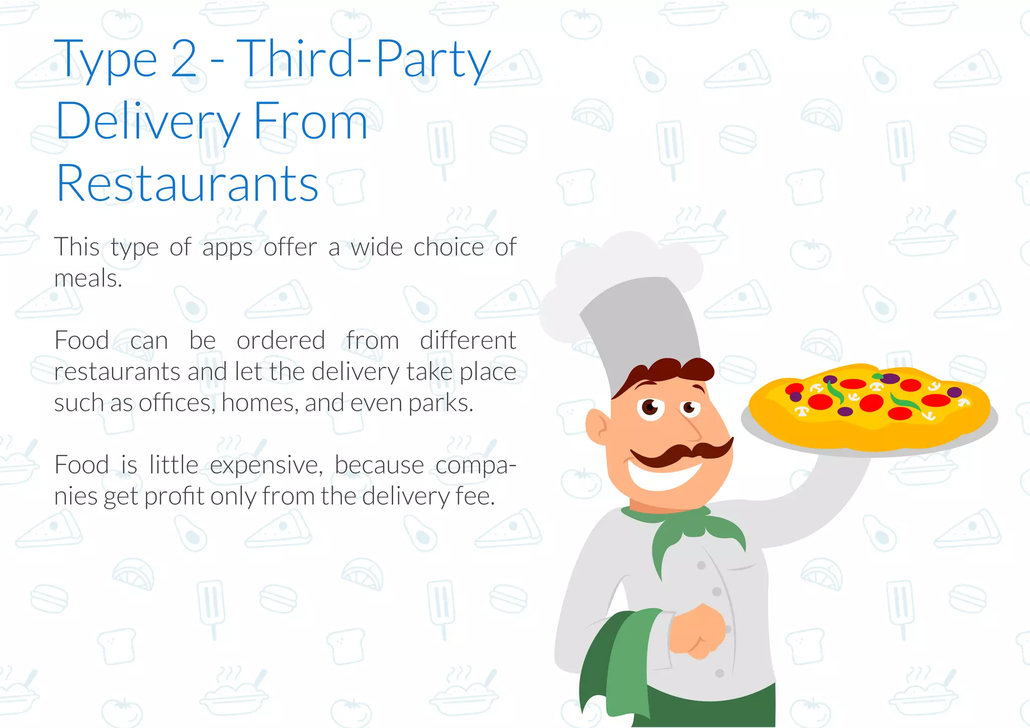Type 2 - Third-Party
Delivery From
Restaurants
This type of apps offer a wide choice of
meals.
Food can be ordered from different
restaurants and let the delivery take place
such as ofﬁces, homes, and even parks.
Food is little expensive, because compa-
nies get proﬁt only from the delivery fee.
 