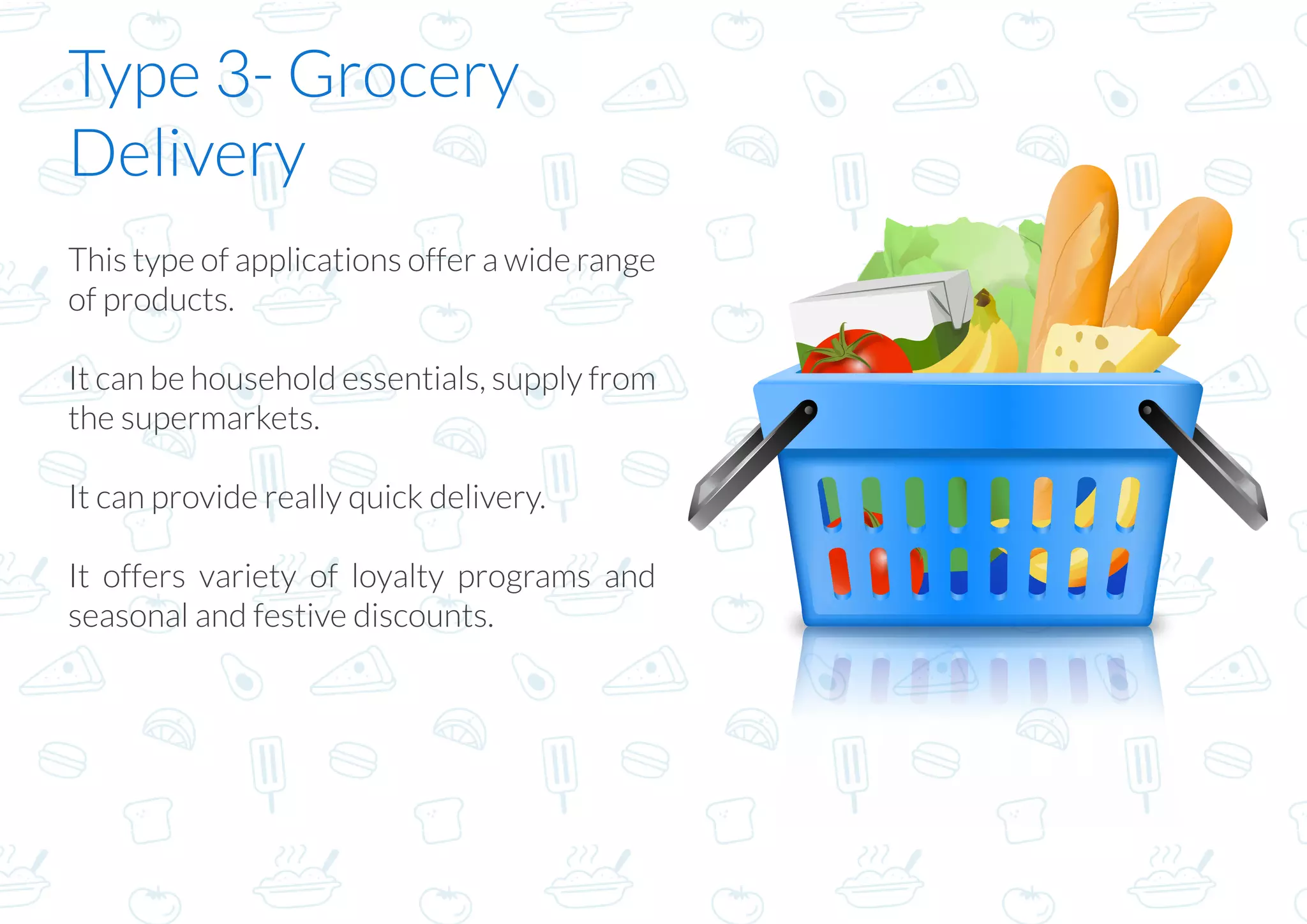 Type 3- Grocery
Delivery
This type of applications offer a wide range
of products.
It can be household essentials, supply from
the supermarkets.
It can provide really quick delivery.
It offers variety of loyalty programs and
seasonal and festive discounts.
 