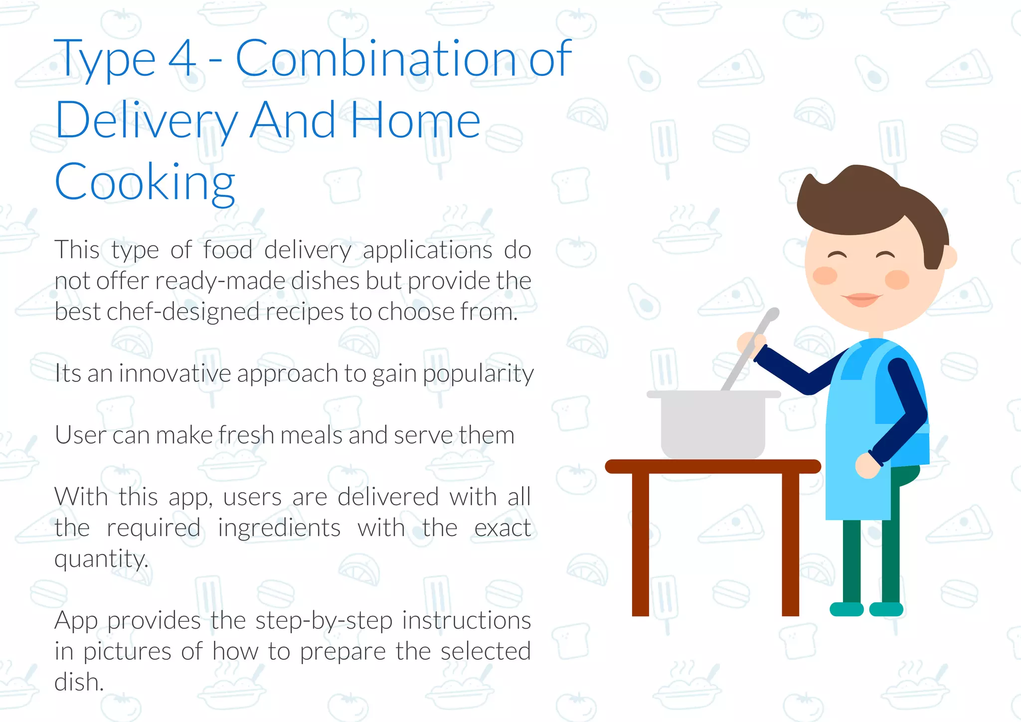 Type 4 - Combination of
Delivery And Home
Cooking
This type of food delivery applications do
not offer ready-made dishes but provide the
best chef-designed recipes to choose from. 
Its an innovative approach to gain popularity
User can make fresh meals and serve them
With this app, users are delivered with all
the required ingredients with the exact
quantity.
App provides the step-by-step instructions
in pictures of how to prepare the selected
dish.
 