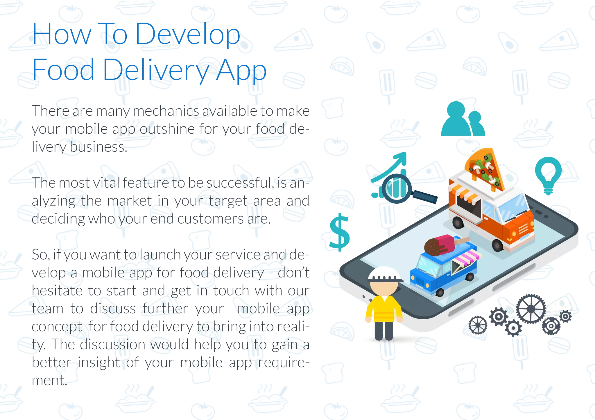 How To Develop
Food Delivery App
There are many mechanics available to make
your mobile app outshine for your food de-
livery business.
The most vital feature to be successful, is an-
alyzing the market in your target area and
deciding who your end customers are.
So, if you want to launch your service and de-
velop a mobile app for food delivery - don’t
hesitate to start and get in touch with our
team to discuss further your mobile app
concept for food delivery to bring into reali-
ty. The discussion would help you to gain a
better insight of your mobile app require-
ment.
 