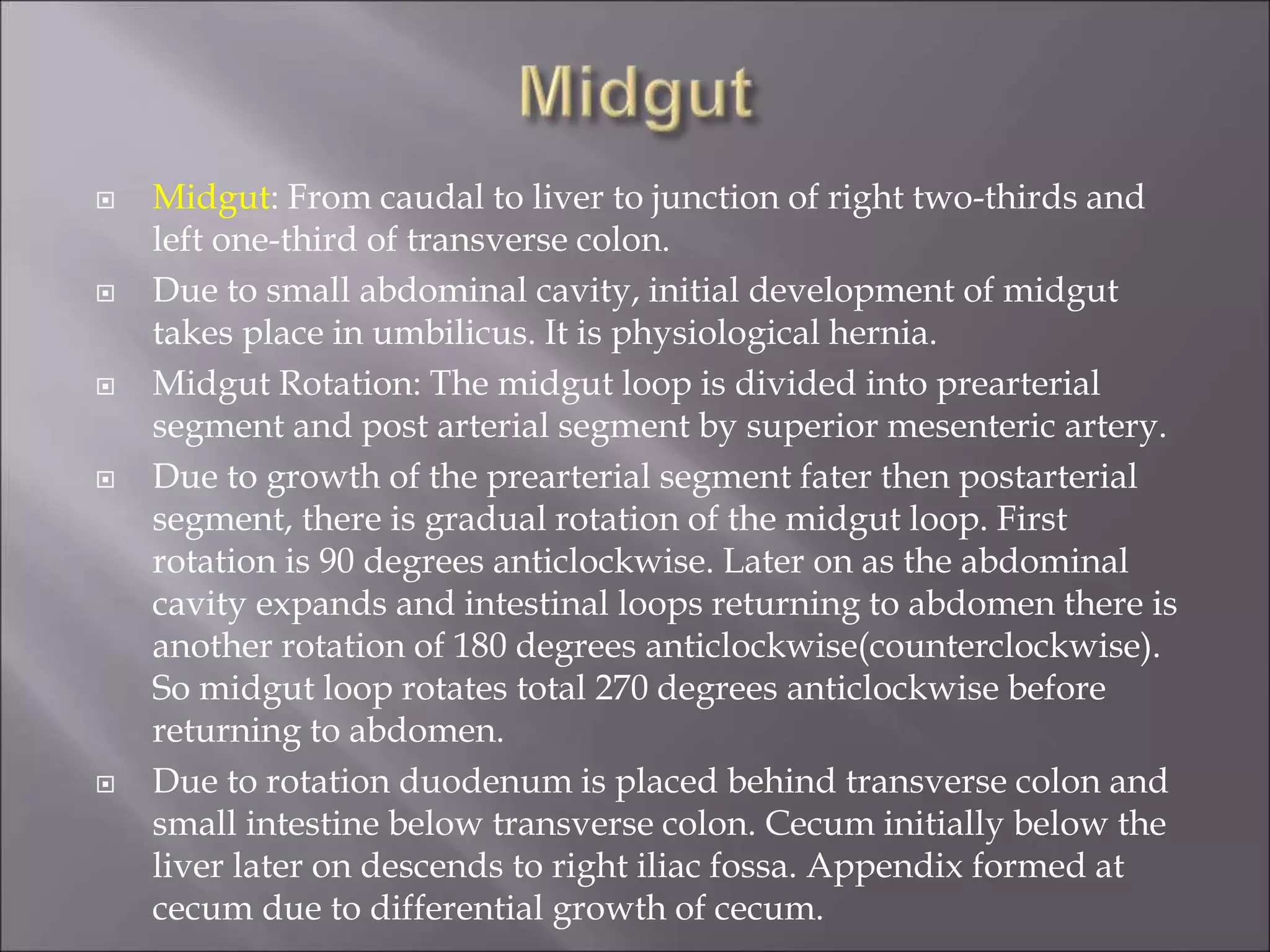  Midgut: From caudal to liver to junction of right two-thirds and
left one-third of transverse colon.
 Due to small abdominal cavity, initial development of midgut
takes place in umbilicus. It is physiological hernia.
 Midgut Rotation: The midgut loop is divided into prearterial
segment and post arterial segment by superior mesenteric artery.
 Due to growth of the prearterial segment fater then postarterial
segment, there is gradual rotation of the midgut loop. First
rotation is 90 degrees anticlockwise. Later on as the abdominal
cavity expands and intestinal loops returning to abdomen there is
another rotation of 180 degrees anticlockwise(counterclockwise).
So midgut loop rotates total 270 degrees anticlockwise before
returning to abdomen.
 Due to rotation duodenum is placed behind transverse colon and
small intestine below transverse colon. Cecum initially below the
liver later on descends to right iliac fossa. Appendix formed at
cecum due to differential growth of cecum.
 