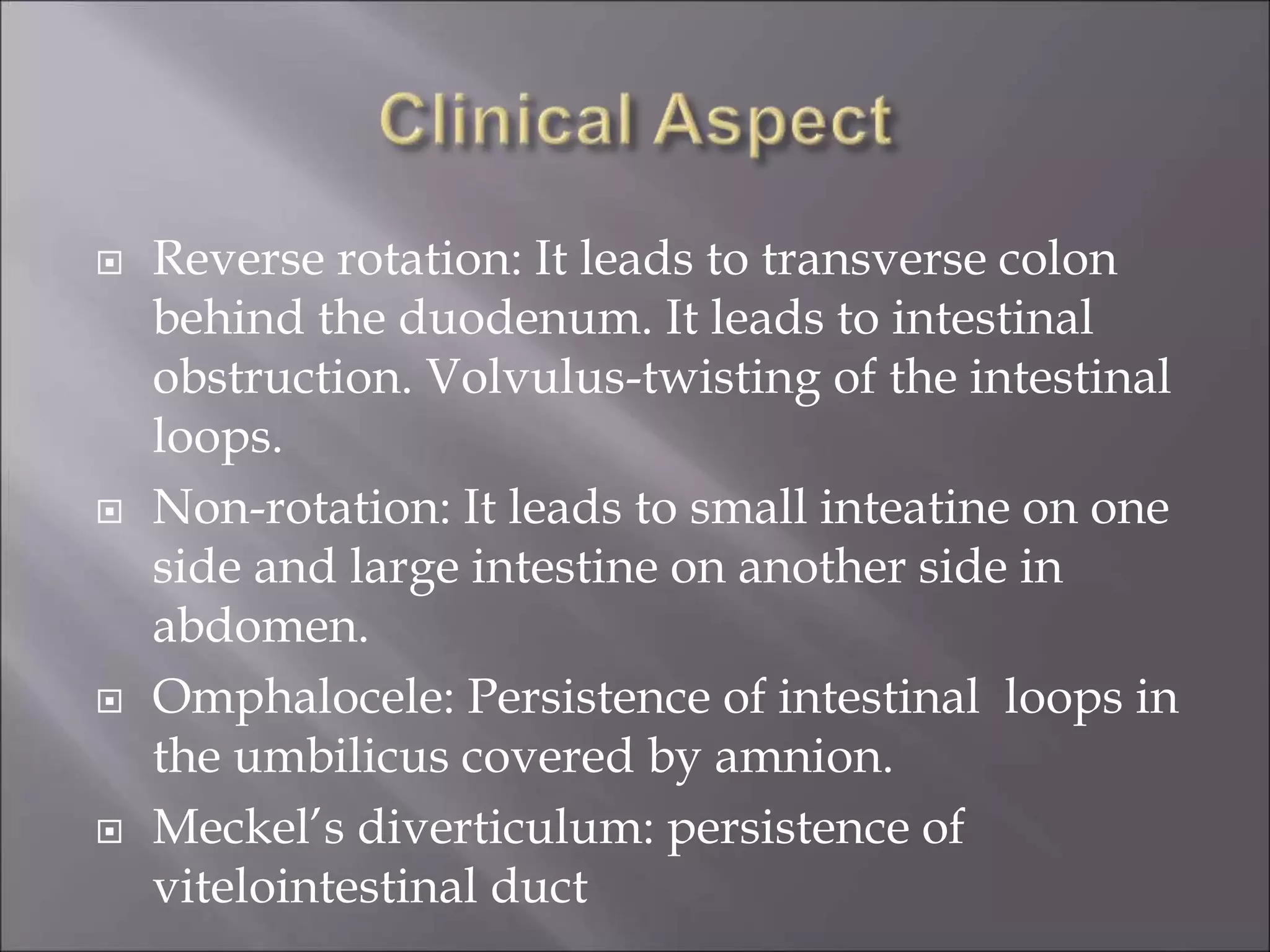  Reverse rotation: It leads to transverse colon
behind the duodenum. It leads to intestinal
obstruction. Volvulus-twisting of the intestinal
loops.
 Non-rotation: It leads to small inteatine on one
side and large intestine on another side in
abdomen.
 Omphalocele: Persistence of intestinal loops in
the umbilicus covered by amnion.
 Meckel’s diverticulum: persistence of
vitelointestinal duct
 