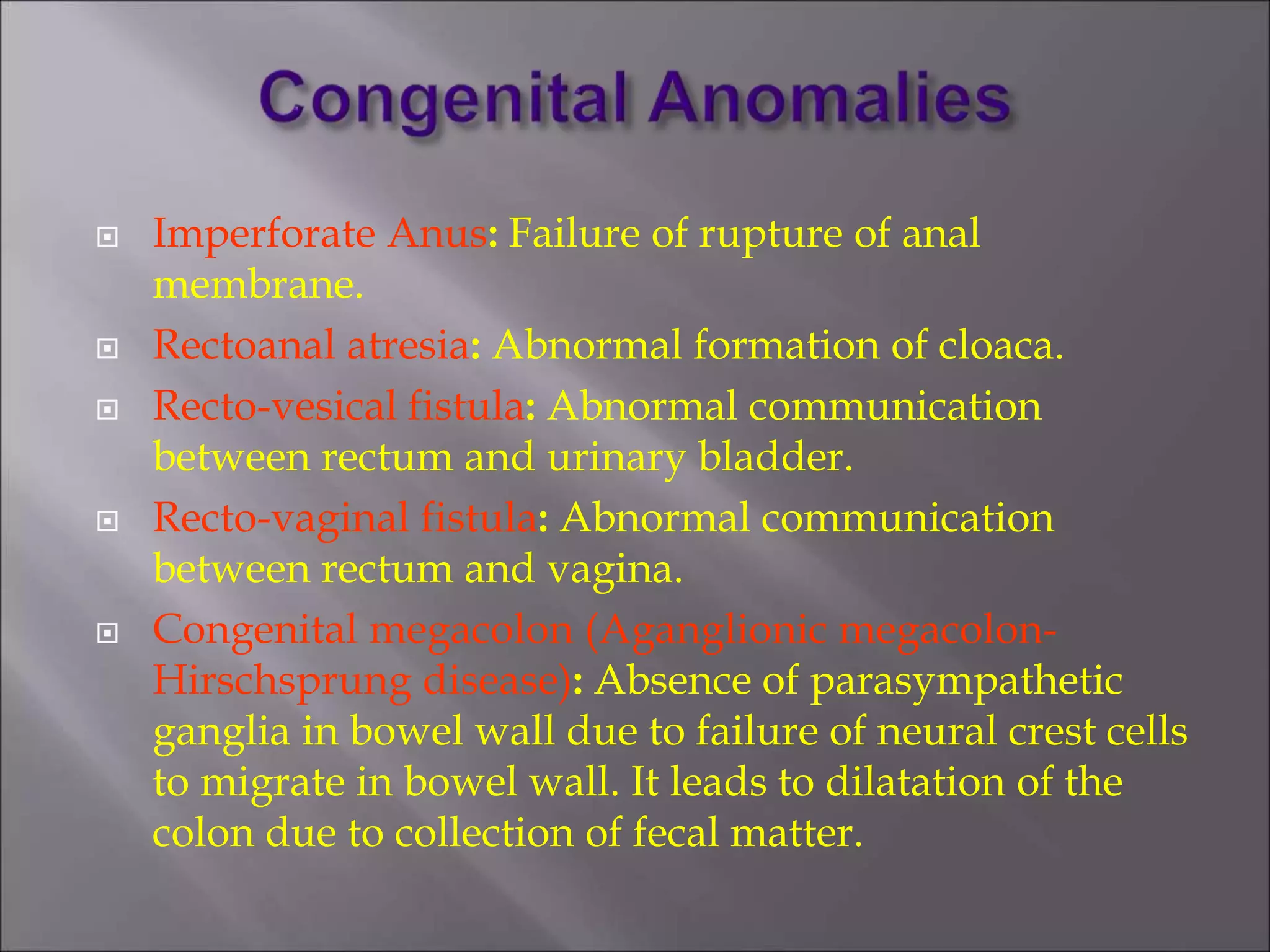  Imperforate Anus: Failure of rupture of anal
membrane.
 Rectoanal atresia: Abnormal formation of cloaca.
 Recto-vesical fistula: Abnormal communication
between rectum and urinary bladder.
 Recto-vaginal fistula: Abnormal communication
between rectum and vagina.
 Congenital megacolon (Aganglionic megacolon-
Hirschsprung disease): Absence of parasympathetic
ganglia in bowel wall due to failure of neural crest cells
to migrate in bowel wall. It leads to dilatation of the
colon due to collection of fecal matter.
 