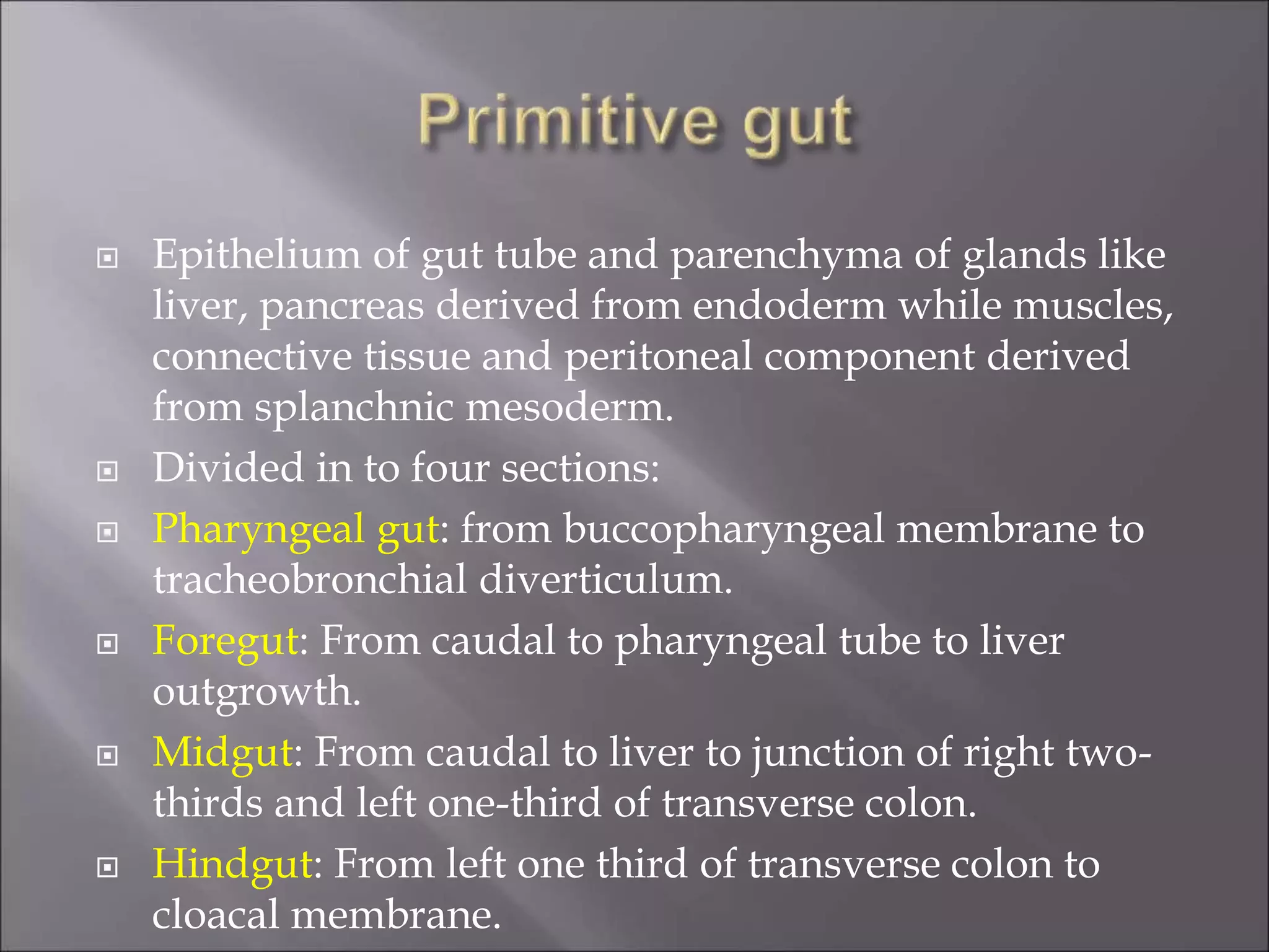  Epithelium of gut tube and parenchyma of glands like
liver, pancreas derived from endoderm while muscles,
connective tissue and peritoneal component derived
from splanchnic mesoderm.
 Divided in to four sections:
 Pharyngeal gut: from buccopharyngeal membrane to
tracheobronchial diverticulum.
 Foregut: From caudal to pharyngeal tube to liver
outgrowth.
 Midgut: From caudal to liver to junction of right two-
thirds and left one-third of transverse colon.
 Hindgut: From left one third of transverse colon to
cloacal membrane.
 