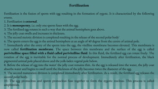 Fertilization
Fertilization is the fusion of sperm with egg resulting in the formation of zygote. It is characterized by the following
events.
1. Fertilization is external.
2. It is monospermy, i.e. only one sperm fuses with the egg.
3. The fertilized egg rotates in such a way that the animal hemisphere goes above.
4. The jelly coat swells and increases in thickness.
5. The second meiotic division is completed resulting in the release of the second polar body'
6. The sperm enters the egg in the animal hemisphere at an angle of 40 degree from the centre of animal pole.
7. Immediately after the entry of the sperm into the egg, the vitelline membrane becomes elevated. This membrane is
now called fertilization membrane. The space between this membrane and the surface of the egg is called
perivitelline space filled with a fluid called perivitelline fluid. In this fluid, the fertilized egg can rotate freely. The
rotation of the egg is inevitable for the normal process of development. Immediately after fertilization, the black
pigmented animal pole placed above and the yolk-laden vegetal pole below.
8. Before the release of egg into the water' the jelly coat remains thin. As the egg is released into the water, the jelly coat
absorbs water and begins to swell until the thickness of the jelly becomes twice the diameter of the egg.
9. The second maturation division is completed immediately after fertilization. As a result, the fertilized egg releases the
second polar body.
10. The egg pronucleus and sperm pronucleus fuse together to form the zygotic nucleus. This process is called
amphimixis.
 