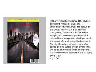 In this version I have changed the skyline
to straight instead of lower arc,
additionally I have changed the colour of
the text to red and put it on a yellow
background, because it is easier to read
straight, and looks more professional. I
have added a background which goes with
the theme of metal being all urban and it
fits with the colour scheme. I have also
added an area where one of my sell lines
will be to be, this is so when I have done
the photo shoot I know where the image is
going to go.
13/11/15
 