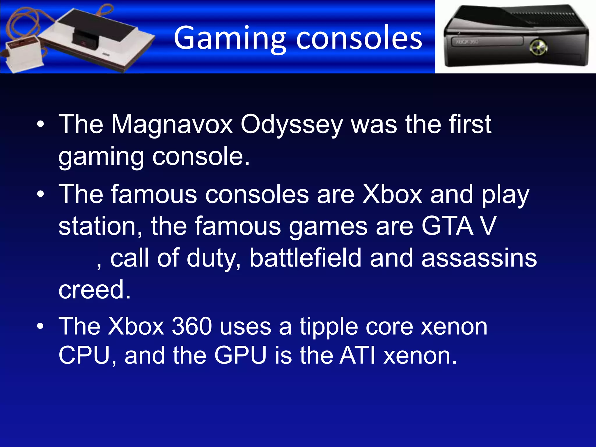 Gaming consoles
• The Magnavox Odyssey was the first
gaming console.
• The famous consoles are Xbox and play
station, the famous games are GTA V
, call of duty, battlefield and assassins
creed.
• The Xbox 360 uses a tipple core xenon
CPU, and the GPU is the ATI xenon.
 