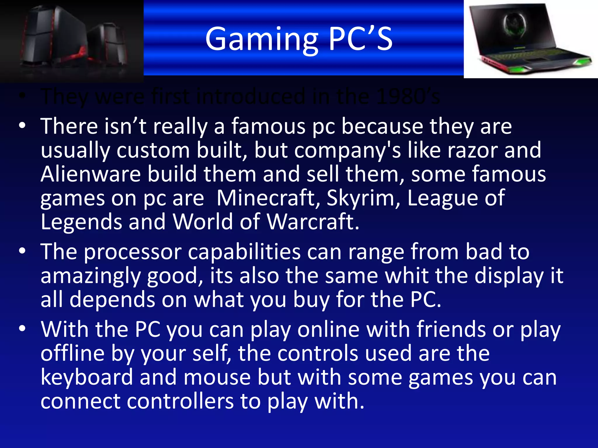 Gaming PC’S
• They were first introduced in the 1980’s
• There isn’t really a famous pc because they are
usually custom built, but company's like razor and
Alienware build them and sell them, some famous
games on pc are Minecraft, Skyrim, League of
Legends and World of Warcraft.
• The processor capabilities can range from bad to
amazingly good, its also the same whit the display it
all depends on what you buy for the PC.
• With the PC you can play online with friends or play
offline by your self, the controls used are the
keyboard and mouse but with some games you can
connect controllers to play with.
 
