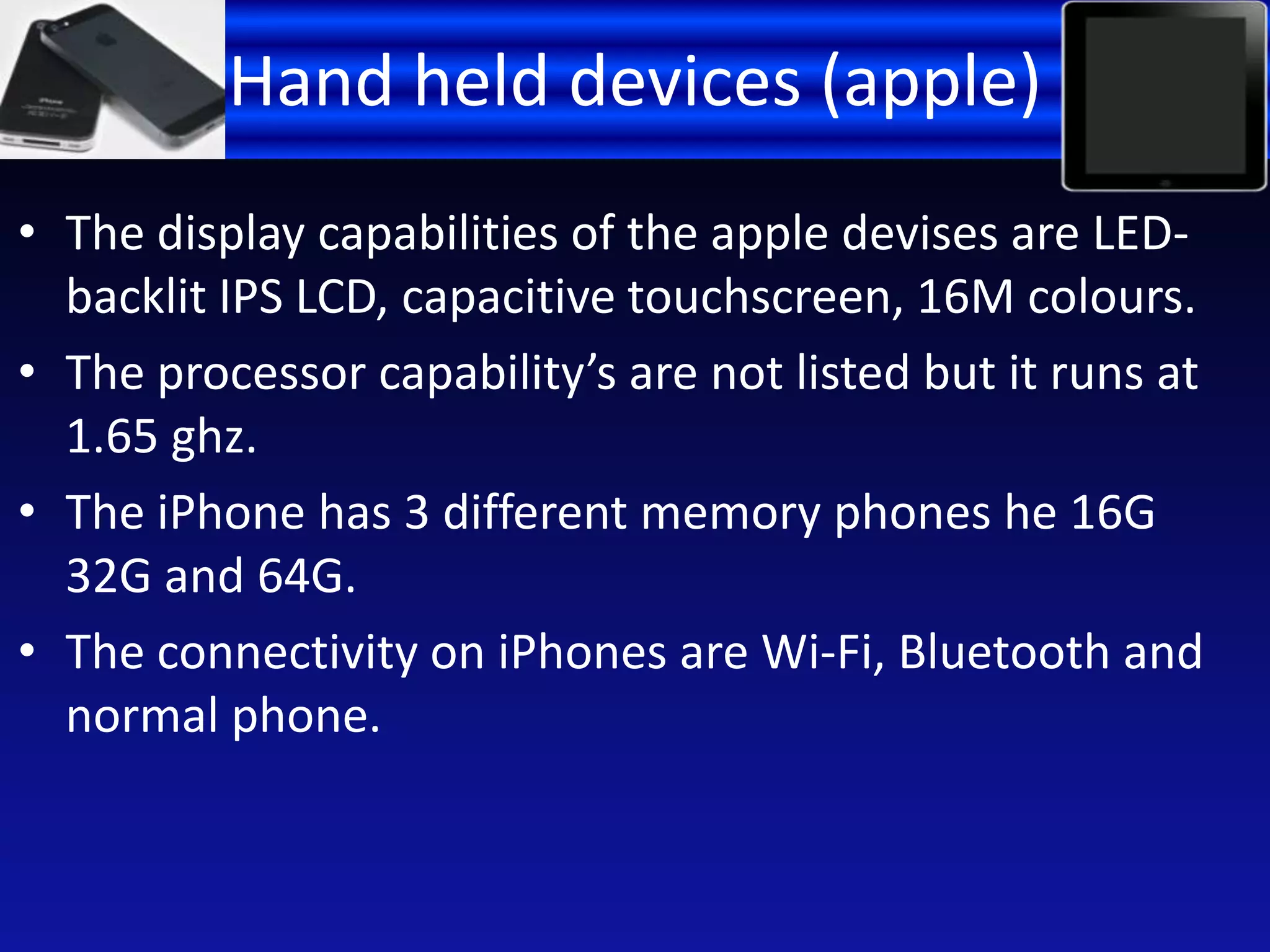 Hand held devices (apple)
• The display capabilities of the apple devises are LED-
backlit IPS LCD, capacitive touchscreen, 16M colours.
• The processor capability’s are not listed but it runs at
1.65 ghz.
• The iPhone has 3 different memory phones he 16G
32G and 64G.
• The connectivity on iPhones are Wi-Fi, Bluetooth and
normal phone.
 