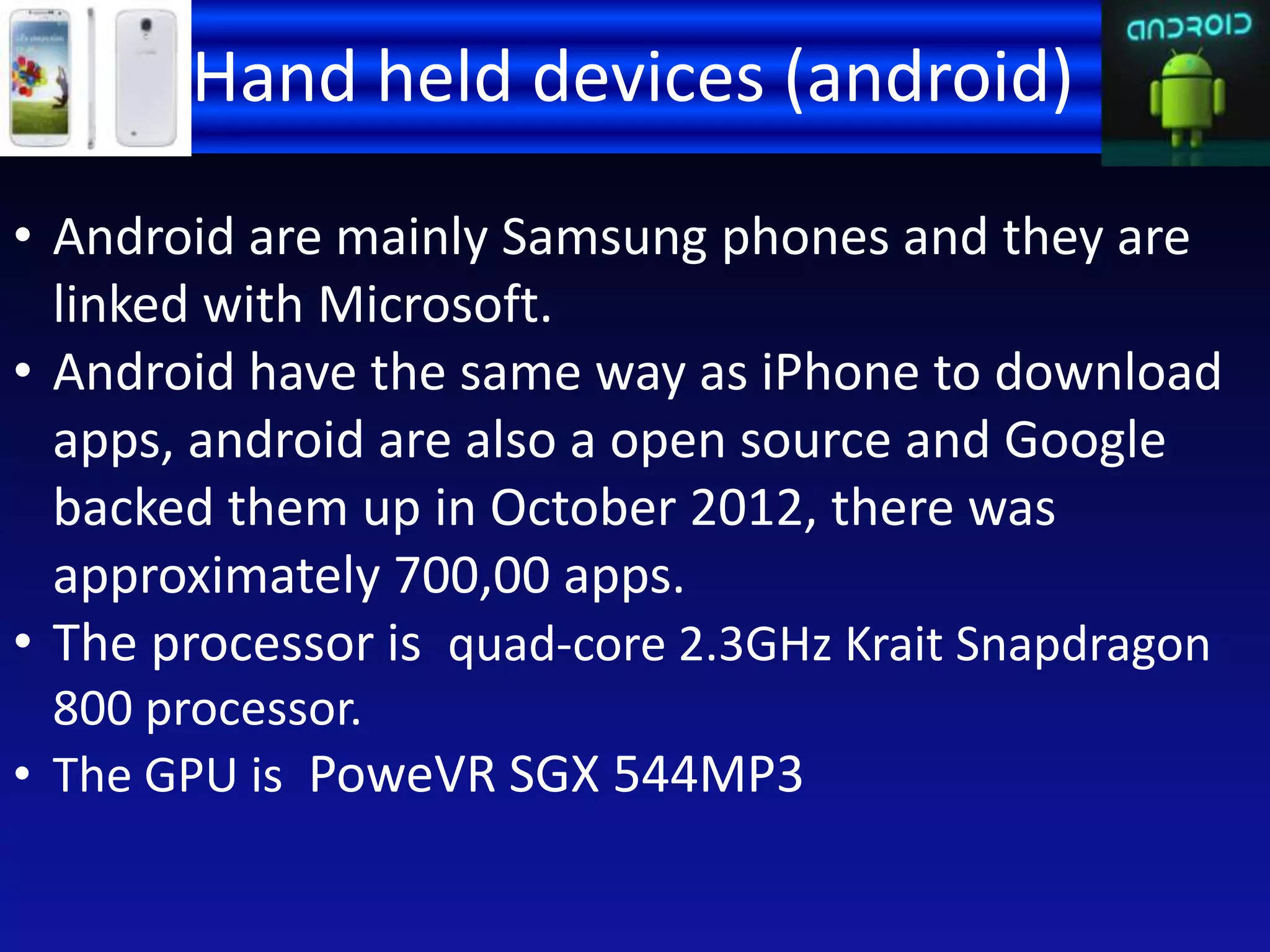 Hand held devices (android)
• Android are mainly Samsung phones and they are
linked with Microsoft.
• Android have the same way as iPhone to download
apps, android are also a open source and Google
backed them up in October 2012, there was
approximately 700,00 apps.
• The processor is quad-core 2.3GHz Krait Snapdragon
800 processor.
• The GPU is PoweVR SGX 544MP3
 