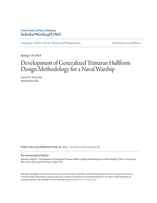 University of New Orleans
ScholarWorks@UNO
University of New Orleans Theses and Dissertations Dissertations and Theses
Spring 5-16-2014
Development of Generalized Trimaran Hullform
Design Methodology for a Naval Warship
Samuel F. Kulceski
skulcesk@uno.edu
Follow this and additional works at: http://scholarworks.uno.edu/td
This Thesis is brought to you for free and open access by the Dissertations and Theses at ScholarWorks@UNO. It has been accepted for inclusion in
University of New Orleans Theses and Dissertations by an authorized administrator of ScholarWorks@UNO. The author is solely responsible for
ensuring compliance with copyright. For more information, please contact scholarworks@uno.edu.
Recommended Citation
Kulceski, Samuel F., "Development of Generalized Trimaran Hullform Design Methodology for a Naval Warship" (2014). University of
New Orleans Theses and Dissertations. Paper 1819.
 
