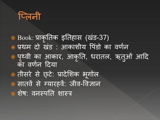  Book: प्राकृ नतक इनतहास (खंड-37)
 प्रथम दो खंड : आकाशीय वपंडो का िर्वि
 पृथ्िी का आकार, आकृ नत, िरातल, ऋतुओं आदद
का िर्वि ददया
 तीसरे से छ्टे: प्रादेलशक भूगोल
 सातिें से ग्यारहिें: जीि-विज्ञाि
 शेष: ििस्पनत शास्त्र
 