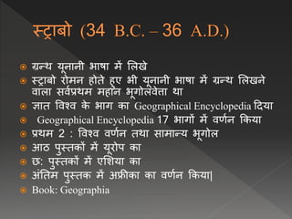  ग्रन्थ यूिािी भाषा में ललखे
 स्राबो रोमि होते हुए भी यूिािी भाषा में ग्रन्थ ललखिे
िाला सिवप्रथम महाि भूगोलिेत्ता था
 ज्ञात विश्ि क
े भाग का Geographical Encyclopedia ददया
 Geographical Encyclopedia 17 भागों में िर्वि क्रकया
 प्रथम 2 : विश्ि िर्वि तथा सामान्य भूगोल
 आठ पुस्तकों में यूरोप का
 छ: पुस्तकों में एलशया का
 अंनतम पुस्तक में अफ्रीका का िर्वि क्रकया|
 Book: Geographia
 