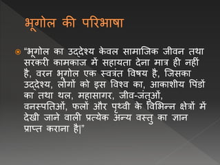 “भूगोल का उद्देश्य क
े िल सामाप्जक जीिि तथा
सरकरी कामकाज में सहायता देिा मात्र ही िहीं
है, िरि भूगोल एक स्ित्रंत विषय है, प्जसका
उद्देश्य, लोगों को इस विश्ि का, आकाशीय वपंडों
का तथा थल, महासागर, जीि-जंतुओं,
ििस्पनतओं, फलों और पृथ्िी क
े विलभन्ि क्षेत्रों में
देखी जािे िाली प्रत्येक अन्य िस्तु का ज्ञाि
प्राप्त करािा है|”
 