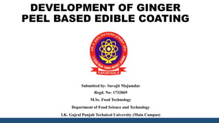 DEVELOPMENT OF GINGER
PEEL BASED EDIBLE COATING
Submitted by- Suvajit Majumdar
Regd. No- 1732069
M.Sc. Food Technology
Department of Food Science and Technology
I.K. Gujral Punjab Technical University (Main Campus)
 