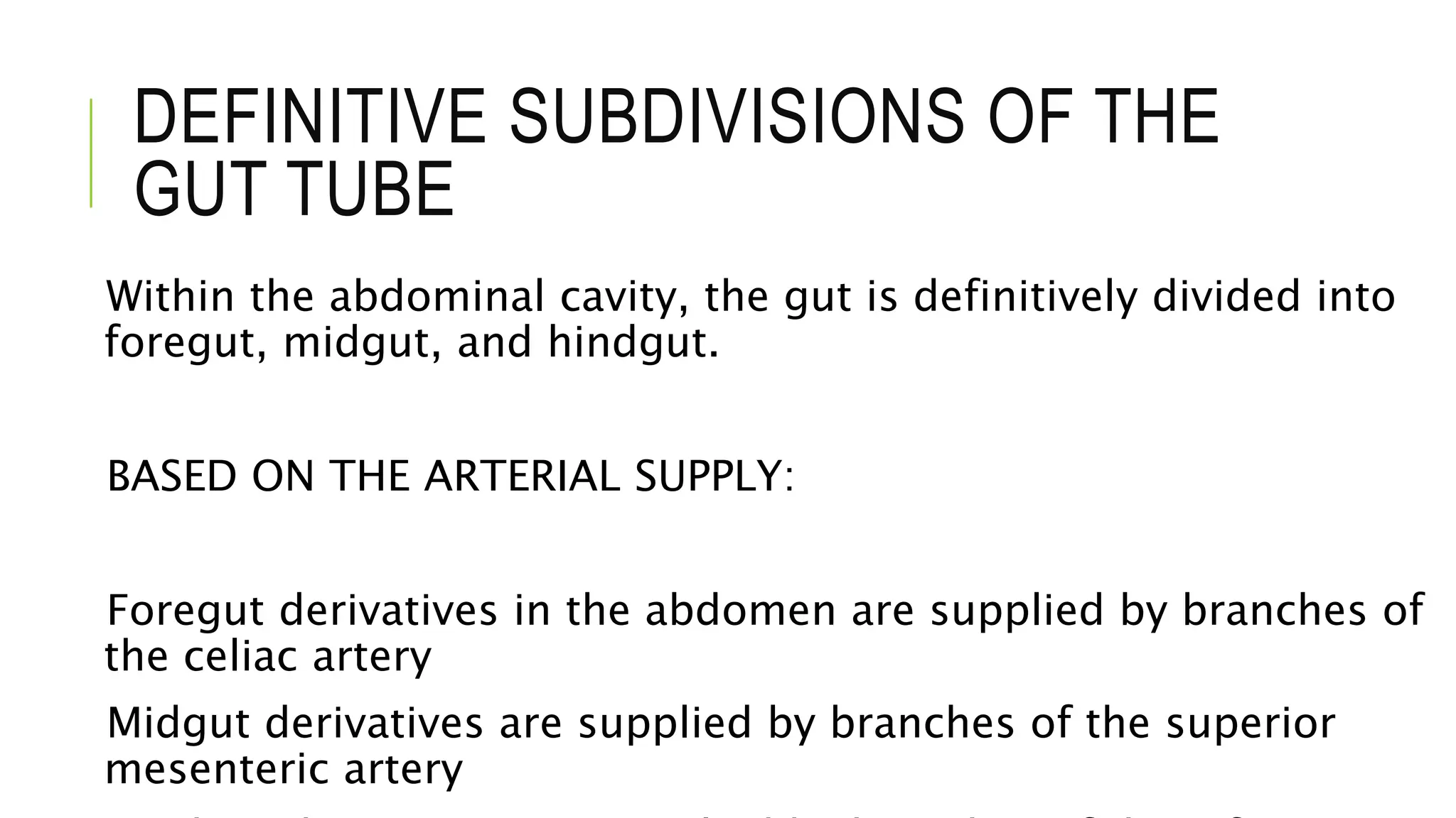 DEFINITIVE SUBDIVISIONS OF THE
GUT TUBE
Within the abdominal cavity, the gut is definitively divided into
foregut, midgut, and hindgut.
BASED ON THE ARTERIAL SUPPLY:
Foregut derivatives in the abdomen are supplied by branches of
the celiac artery
Midgut derivatives are supplied by branches of the superior
mesenteric artery
 