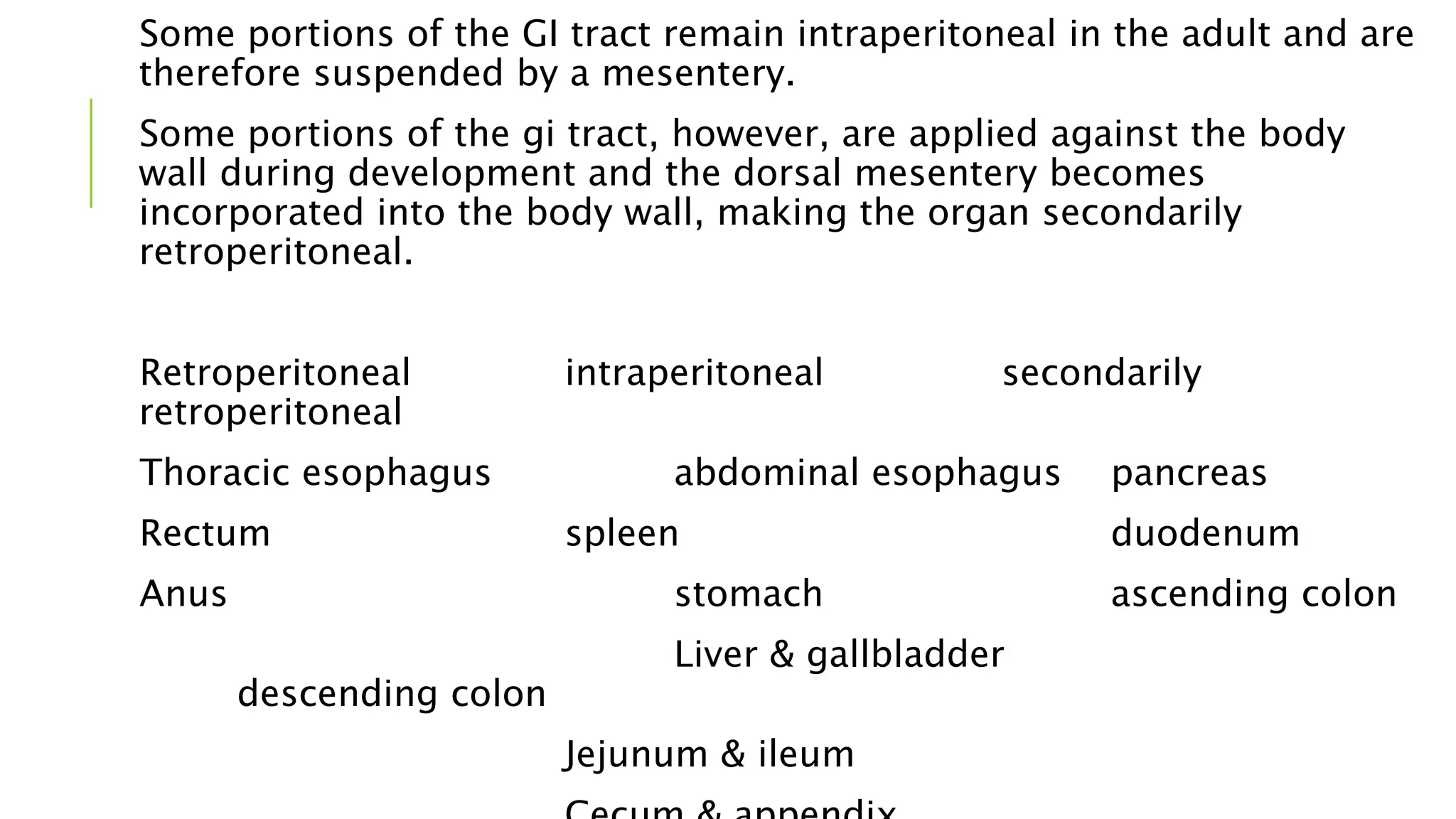 Some portions of the GI tract remain intraperitoneal in the adult and are
therefore suspended by a mesentery.
Some portions of the gi tract, however, are applied against the body
wall during development and the dorsal mesentery becomes
incorporated into the body wall, making the organ secondarily
retroperitoneal.
Retroperitoneal intraperitoneal secondarily
retroperitoneal
Thoracic esophagus abdominal esophagus pancreas
Rectum spleen duodenum
Anus stomach ascending colon
Liver & gallbladder
descending colon
Jejunum & ileum
 