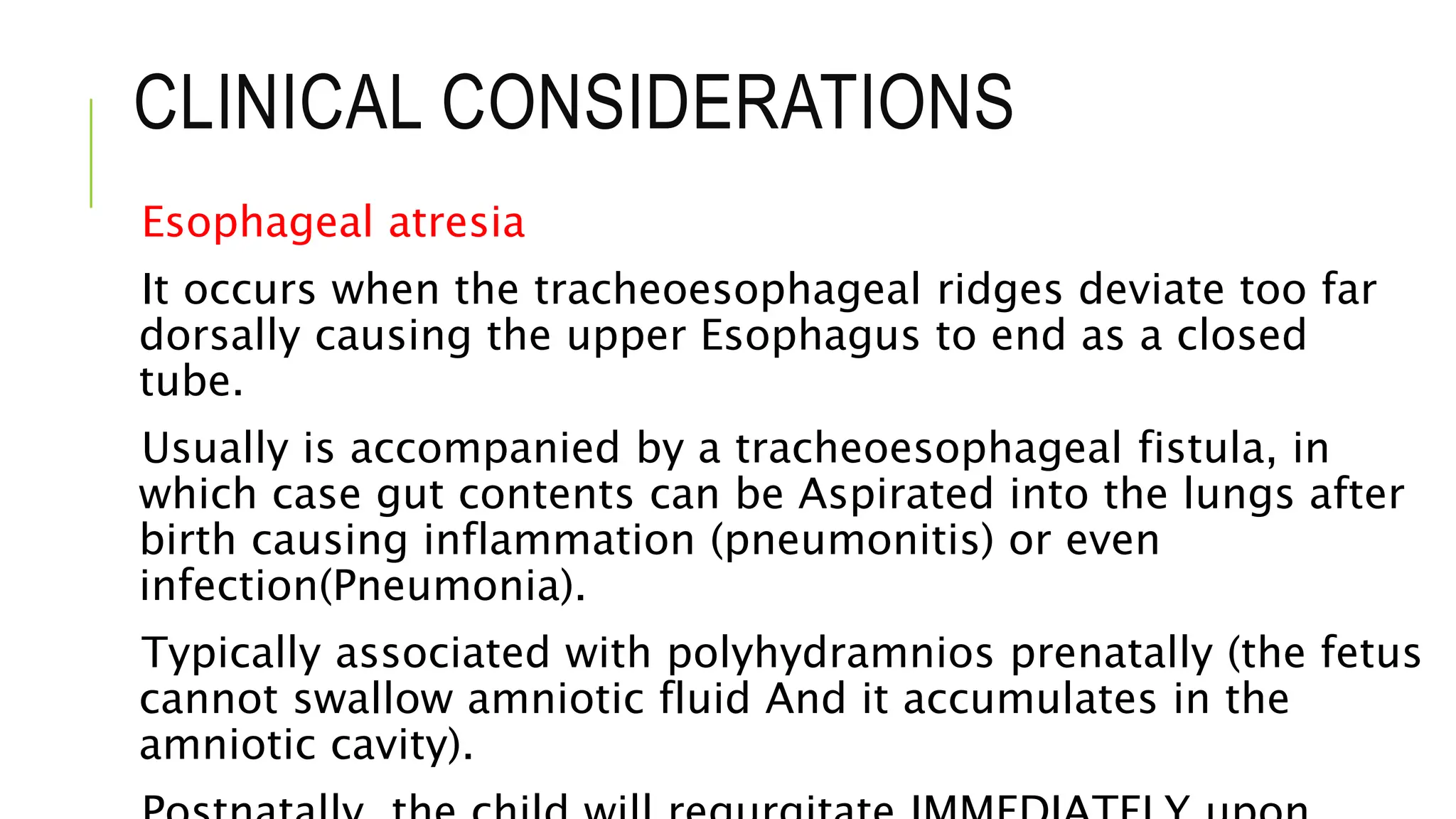CLINICAL CONSIDERATIONS
Esophageal atresia
It occurs when the tracheoesophageal ridges deviate too far
dorsally causing the upper Esophagus to end as a closed
tube.
Usually is accompanied by a tracheoesophageal fistula, in
which case gut contents can be Aspirated into the lungs after
birth causing inflammation (pneumonitis) or even
infection(Pneumonia).
Typically associated with polyhydramnios prenatally (the fetus
cannot swallow amniotic fluid And it accumulates in the
amniotic cavity).
 