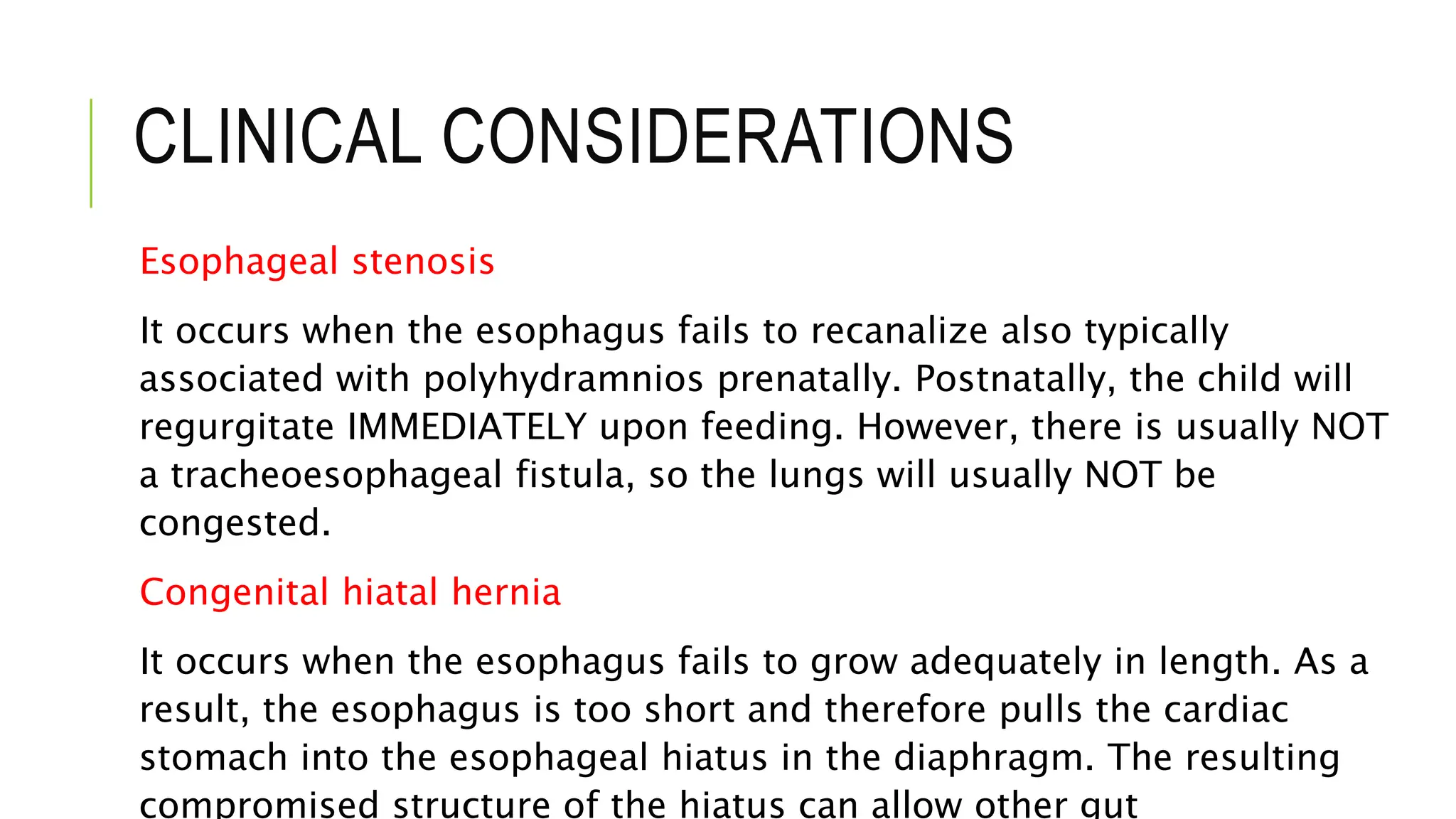 CLINICAL CONSIDERATIONS
Esophageal stenosis
It occurs when the esophagus fails to recanalize also typically
associated with polyhydramnios prenatally. Postnatally, the child will
regurgitate IMMEDIATELY upon feeding. However, there is usually NOT
a tracheoesophageal fistula, so the lungs will usually NOT be
congested.
Congenital hiatal hernia
It occurs when the esophagus fails to grow adequately in length. As a
result, the esophagus is too short and therefore pulls the cardiac
stomach into the esophageal hiatus in the diaphragm. The resulting
compromised structure of the hiatus can allow other gut
 