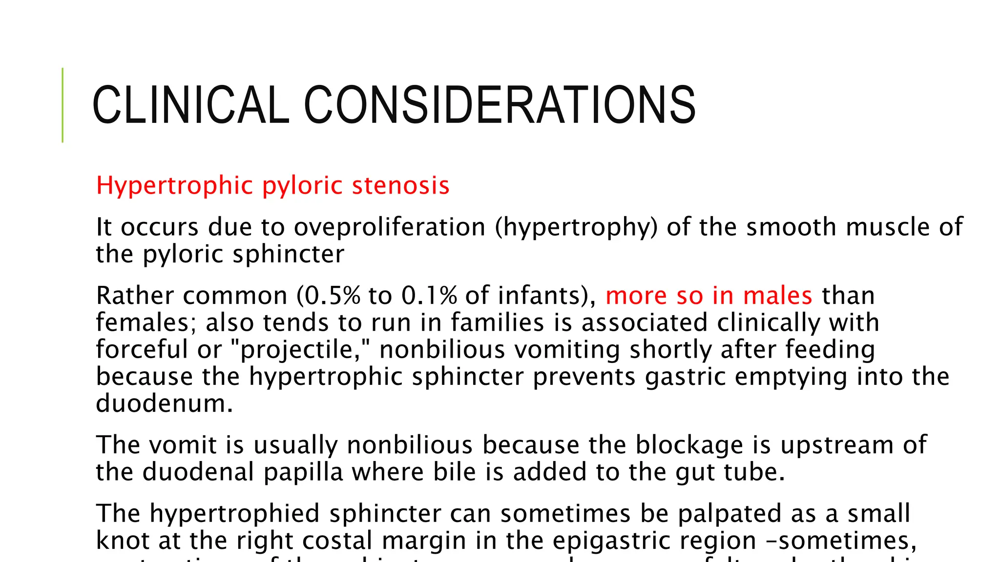 CLINICAL CONSIDERATIONS
Hypertrophic pyloric stenosis
It occurs due to oveproliferation (hypertrophy) of the smooth muscle of
the pyloric sphincter
Rather common (0.5% to 0.1% of infants), more so in males than
females; also tends to run in families is associated clinically with
forceful or "projectile," nonbilious vomiting shortly after feeding
because the hypertrophic sphincter prevents gastric emptying into the
duodenum.
The vomit is usually nonbilious because the blockage is upstream of
the duodenal papilla where bile is added to the gut tube.
The hypertrophied sphincter can sometimes be palpated as a small
knot at the right costal margin in the epigastric region –sometimes,
 